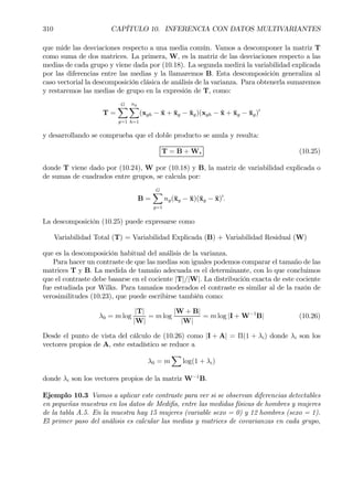 310 CAPÍTULO 10. INFERENCIA CON DATOS MULTIVARIANTES
que mide las desviaciones respecto a una media común. Vamos a descomponer la matriz T
como suma de dos matrices. La primera, W, es la matriz de las desviaciones respecto a las
medias de cada grupo y viene dada por (10.18). La segunda medirá la variabilidad explicada
por las diferencias entre las medias y la llamaremos B. Esta descomposición generaliza al
caso vectorial la descomposición clásica de análisis de la varianza. Para obtenerla sumaremos
y restaremos las medias de grupo en la expresión de T, como:
T =
GX
g=1
ng
X
h=1
(xgh − ¯x + ¯xg − ¯xg)(xgh − ¯x + ¯xg − ¯xg)0
y desarrollando se comprueba que el doble producto se anula y resulta:
T = B + W, (10.25)
donde T viene dado por (10.24), W por (10.18) y B, la matriz de variabilidad explicada o
de sumas de cuadrados entre grupos, se calcula por:
B =
GX
g=1
ng(¯xg − ¯x)(¯xg − ¯x)0
.
La descomposición (10.25) puede expresarse como
Variabilidad Total (T) = Variabilidad Explicada (B) + Variabilidad Residual (W)
que es la descomposición habitual del análisis de la varianza.
Para hacer un contraste de que las medias son iguales podemos comparar el tamaño de las
matrices T y B. La medida de tamaño adecuada es el determinante, con lo que concluimos
que el contraste debe basarse en el cociente |T|/|W|. La distribución exacta de este cociente
fue estudiada por Wilks. Para tamaños moderados el contraste es similar al de la razón de
verosimilitudes (10.23), que puede escribirse también como:
λ0 = m log
|T|
|W|
= m log
|W + B|
|W|
= m log |I + W−1
B| (10.26)
Desde el punto de vista del cálculo de (10.26) como |I + A| = Π(1 + λi) donde λi son los
vectores propios de A, este estadístico se reduce a
λ0 = m
X
log(1 + λi)
donde λi son los vectores propios de la matriz W−1
B.
Ejemplo 10.3 Vamos a aplicar este contraste para ver si se observan diferencias detectables
en pequeñas muestras en los datos de MediÞs, entre las medidas físicas de hombres y mujeres
de la tabla A.5. En la muestra hay 15 mujeres (variable sexo = 0) y 12 hombres (sexo = 1).
El primer paso del análisis es calcular las medias y matrices de covarianzas en cada grupo,
 