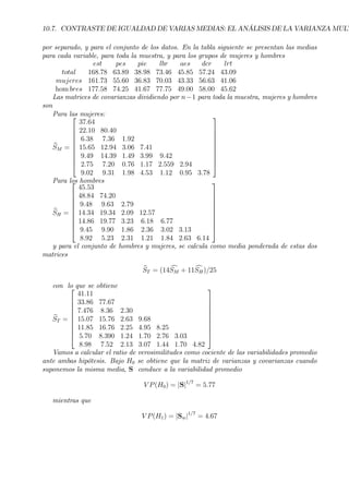 10.7. CONTRASTE DE IGUALDAD DE VARIAS MEDIAS: EL ANÁLISIS DE LA VARIANZA MULT
por separado, y para el conjunto de los datos. En la tabla siguiente se presentan las medias
para cada variable, para toda la muestra, y para los grupos de mujeres y hombres
est pes pie lbr aes dcr lrt
total 168.78 63.89 38.98 73.46 45.85 57.24 43.09
mujeres 161.73 55.60 36.83 70.03 43.33 56.63 41.06
hom bres 177.58 74.25 41.67 77.75 49.00 58.00 45.62
Las matrices de covarianzas dividiendo por n−1 para toda la muestra, mujeres y hombres
son
Para las mujeres:
bSM =










37.64
22.10 80.40
6.38 7.36 1.92
15.65 12.94 3.06 7.41
9.49 14.39 1.49 3.99 9.42
2.75 7.20 0.76 1.17 2.559 2.94
9.02 9.31 1.98 4.53 1.12 0.95 3.78










Para los hombres
bSH =










45.53
48.84 74.20
9.48 9.63 2.79
14.34 19.34 2.09 12.57
14.86 19.77 3.23 6.18 6.77
9.45 9.90 1.86 2.36 3.02 3.13
8.92 5.23 2.31 1.21 1.84 2.63 6.14










y para el conjunto de hombres y mujeres, se calcula como media ponderada de estas dos
matrices
bST = (14 cSM + 11cSH)/25
con lo que se obtiene
bST =










41.11
33.86 77.67
7.476 8.36 2.30
15.07 15.76 2.63 9.68
11.85 16.76 2.25 4.95 8.25
5.70 8.390 1.24 1.70 2.76 3.03
8.98 7.52 2.13 3.07 1.44 1.70 4.82










Vamos a calcular el ratio de verosimilitudes como cociente de las variabilidades promedio
ante ambas hipótesis. Bajo H0 se obtiene que la matriz de varianzas y covarianzas cuando
suponemos la misma media, S conduce a la variabilidad promedio
V P(H0) = |S|1/7
= 5.77
mientras que
V P(H1) = |Sw|1/7
= 4.67
 