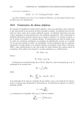 312 CAPÍTULO 10. INFERENCIA CON DATOS MULTIVARIANTES
con lo que el contraste es
27((27 − 1) − (7 + 7)/2) log(5.77/4.67) = 108.5
que debe compararse con una χ2
con 7 grados de libertad, y no hay ninguna duda de que
las diferencias son signiÞcativas.
10.8 Contrastes de datos atípicos
El contraste de igualdad de medias puede aplicarse, como caso particular, para contrastar
si una observación de una muestra de datos normales es atípica. La hipótesis nula será que
todos los datos vienen de la misma población normal. La hipótesis alternativa será que
el dato sospechoso ha sido generado por otra población desconocida. Para caracterizar la
población alternativa podemos suponer que la media es distinta y la varianza la misma, o
que la media es la misma y la varianza distinta. Si supusiesemos que tanto la media como
la matriz de covarianzas tendríamos un problema de identiÞcación, porque no es posible
con un solo dato estimar la media y la variabilidad. Puede comprobarse que los contrastes
suponiendo la media distinta o la varianza distinta son similares (véase Peña y Guttman,
1993) y aquí consideraremos el caso más simple de media distinta pero misma matriz de
covarianzas. Para aplicar este contraste a un dato sospechoso, xi, estableceremos:
H0 : E(xi) = µ;
frente a
H1 : E(xi) = µi 6= µ;
La función de verosimilitud bajo H0 es (10.17). Bajo H1, como la estimación µi es xi, la
estimación de la varianza será
S(i) =
1
n − 1
W(i),
donde
W(i)=
nX
h=1,j6=i
(xh − ¯x(i))(xh − ¯x(i))0
,
es la estimación de la suma de cuadrados de los residuos, y ¯x(i) es la media de las observa-
ciones, en ambos casos eliminando la observación xi. La diferencia de soportes es, particu-
larizando (10.26):
λ = n log
|T|
|W(i)|
y, se demuestra en el apéndice 10.3, que se veriÞca la relación:
|T|
|W(i)|
= 1 +
1
n
D2
(xi, ¯x(i))
 