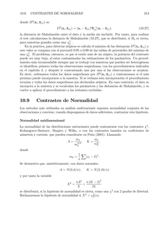 10.9. CONTRASTES DE NORMALIDAD 313
donde D2
(xi, ¯x(i)) es:
D2
(xi, ¯x(i)) = (xi − ¯x(i))0
S−1
(i) (xi − ¯x(i)). (10.27)
la distancia de Mahalanobis entre el dato y la media sin incluirle. Por tanto, para realizar
el test calcularemos la distancia de Mahalanobis (10.27), que se distribuirá, si H0 es cierta,
para muestras grandes como una χ2
p .
En la práctica, para detectar atípicos se calcula el máximo de las distancias D2
(xi, ¯x(i)) y
este valor se compara con el percentil 0,95 o 0,99 de las tablas de percentiles del máximo de
una χ2
p. El problema, entonces, es que si existe más de un atípico, la potencia del contraste
puede ser muy baja, al estar contaminadas las estimaciones de los parámetros. Un proced-
imiento más recomendable siempre que se trabaje con muestras que pueden ser heterogéneas
es identiÞcar primero todas las observaciones sospechosas, con los procedimientos indicados
en el capítulo 3, y después ir contrastando una por una si las observaciones se aceptan.
Es decir, ordenamos todos los datos sospechosos por D2
(xi, ¯x(i)) y contrastamos si el más
próximo puede incorporarse a la muestra. Si se rechaza esta incorporación el procedimiento
termina y todos los datos sospechosos son declarados atípicos. En caso contrario, el dato se
incorpora a la muestra y se recalculan los parámetros y las distancias de Mahalanobis, y se
vuelve a aplicar el procedimiento a las restantes excluidas.
10.9 Contrastes de Normalidad
Los métodos más utilizados en análisis multivariante suponen normalidad conjunta de las
observaciones y conviene, cuando dispongamos de datos suÞcientes, contrastar esta hipótesis.
Normalidad unidimensional
La normalidad de las distribuciones univariantes puede contrastarse con los contrastes χ2
,
Kolmogorov-Smirnov, Shapiro y Wilks, o con los contrastes basados en coeÞcientes de
asimetría y curtosis, que pueden consultarse en Peña (2001). Llamando
A =
m3
m
3/2
2
; K =
m4
m2
2
,
donde
mh =
1
n
X
(xi − x)h
.
Se demuestra que, asintóticamente, con datos normales:
A ∼ N(0; 6/n); K ∼ N(3; 24/n)
y por tanto la variable
X2
=
nA2
6
+
n (K − 3)2
24
se distribuirá, si la hipótesis de normalidad es cierta, como una χ2
con 2 grados de libertad.
Rechazaremos la hipótesis de normalidad si X2
> χ2
2(α).
 