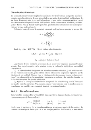 314 CAPÍTULO 10. INFERENCIA CON DATOS MULTIVARIANTES
Normalidad multivariante
La normalidad multivariante implica la normalidad de distribuciones marginales unidimen-
sionales, pero la existencia de esta propiedad no garantiza la normalidad multivariante de
los datos. Para contrastar la normalidad conjunta existen varios contrastes posibles, y aquí
sólo comentaremos la generalización multivariante de los contrastes de asimetría y curtosis.
(Véase Justel, Peña y Zamar (1997) para una generalización del contraste de Kolmogorov-
Smirnov al caso multivariante).
DeÞniendo los coeÞcientes de asimetría y curtosis multivariantes como en la sección 3.6:
Ap =
1
n2
nX
i=1
nX
j=1
d3
ij
Kp =
1
n
nX
i=1
d2
ii
donde dij = (xi − x)0
S−1
(xi − x), se veriÞca asintóticamente:
nAp/6 ∼ χ2
f con f =
1
6
p(p + 1)(p + 2)
Kp ∼ N (p(p + 2); 8p(p + 2)/n)
La potencia de este contraste no es muy alta a no ser que tengamos una muestra muy
grande. Dos casos frecuentes en la práctica en que se rechaza la hipótesis de normalidad
conjunta son:
(1) Las distribuciones marginales son aproximadamente simétricas, y las relaciones en-
tre las variables son lineales, pero existen valores atípicos que no pueden explicarse por la
hipótesis de normalidad. En este caso si eliminamos (o descontamos con un estimador ro-
busto) los valores atípicos, la normalidad conjunta no se rechaza y los métodos basados en
la normalidad suelen dar buenos resultados.
(2) Algunas (o todas) las distribuciones marginales son asimétricas y existen relaciones
no lineales entre las variables. Una solución simple y que funciona bien en muchos casos es
transformar las variables para conseguir simetría y relaciones lineales.
10.9.1 Transformaciones
Para variables escalares Box y Cox (1964) han sugerido la siguiente familia de transforma-
ciones para conseguir la normalidad:
x(λ)
=
(x+m)λ−1
λ
(λ 6= 0) (x > −m)
ln (x + m) (λ = 0) (m > 0)
donde λ es el parámetro de la transformación que se estima a partir de los datos y la
constante m se elige de forma que x + m sea siempre positiva. Por lo tanto, m será cero si
 