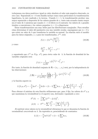 10.9. CONTRASTES DE NORMALIDAD 315
trabajamos con datos positivos e igual en valor absoluto al valor más negativo observado, en
otro caso. Suponiendo m = 0 esta familia incluye como casos particulares la transformación
logarítmica, la raíz cuadrada y la inversa. Cuando λ > 1, la transformación produce una
mayor separación o dispersión de los valores grandes de x, tanto más acusada cuanto mayor
sea el valor de λ mientras que cuando λ < 1 el efecto es el contrario: los valores de x grandes
tienden a concentrarse y los valores pequeños (x < 1) a dispersarse.
Estas transformaciones son muy útiles para las distribuciones marginales. Para estudiar
cómo determinar el valor del parámetro con una variable escalar, supongamos que m = 0 y
que existe un valor de λ que transforma la variable en normal. La relación entre el modelo
para los datos originales, x, y para los transformados, x(λ)
, será:
f(x) = f(x(λ)
)
¯
¯
¯
¯
dx(λ)
dx
¯
¯
¯
¯ , (10.28)
y como:
dx(λ)
dx
=
λxλ−1
λ
= xλ−1
y suponiendo que x(λ)
es N(µ, σ2
), para cierto valor de λ, la función de densidad de las
variables originales será:
f (x) =
1
σ
√
2π
e
− 1
2σ2
µ
xλ−1
λ
−µ
¶2
xλ−1
Por tanto, la función de densidad conjunta de X = (xi, ..., xn) será, por la independencia de
las observaciones:
f (X) =
1
σn
¡√
2π
¢n
Ã nY
i=1
xλ−1
i
!
e
− 1
2σ2
P
µ
xλ
i −1
λ
−µ
¶2
(10.29)
y la función soporte es:
L
¡
λ; µ, σ2
¢
= −
n
2
ln σ2
−
n
2
ln 2π + (λ − 1)
X
ln xi −
1
2σ2
X µ
xλ
i − 1
λ
− µ
¶2
.
Para obtener el máximo de esta función utilizaremos que, para λ Þjo, los valores de σ2
y µ
que maximizan la verosimilitud (o el soporte) son, derivando e igualando a cero:
bσ2
(λ) =
1
n
X ¡
x(λ)
− bµ (λ)
¢2
,
bµ (λ) = x(λ)
=
X x
(λ)
i
n
=
1
n
X µ
xλ
i − 1
λ
¶
.
Al sustituir estos valores en la verosimilitud obtenemos lo que se denomina la función de
verosimilitud concentrada en λ. Su expresión es, prescindiendo de constantes:
L (λ) = −
n
2
ln bσ (λ)2
+ (λ − 1)
X
ln xi (10.30)
 