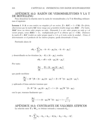 318 CAPÍTULO 10. INFERENCIA CON DATOS MULTIVARIANTES
APÉNDICE 10.2: RAZÓN DE VEROSIMILITUDES Y LA T
DE HOTELLING
Para demostrar la relación entre la razón de verosimilitudes y la T de Hotelling utilizare-
mos el siguiente
Lemma 1 Si A es una matriz no singular y b un vector, |I + Abb0
| = 1 + b0
Ab. En efecto,
observemos que la matriz bb0
tiene rango uno y también tendrá rango uno Abb0
. Por tanto,
Abb0
tiene un único valor propio no nulo. Llamando λ a este valor propio no nulo y v al
vector propio, como Abb0
v = λv, multiplicando por b0
se obtiene que λ = b0
Ab. Entonces
la matriz I + Abb0
tendrá un valor propio igual a 1+λ y el resto serán la unidad . Como el
determinante es el producto de los valores propios, queda demostrado el lema.
Partiendo ahora de
nS0 =
nX
i=1
(xi − ¯x + ¯x − µ0)(xi − ¯x + ¯x − µ0)0
,
y desarrollando en los términos (xi − ¯x) y (¯x − µ0), resulta:
nS0 = nS + n(¯x − µ0)(¯x − µ0)0
.
Por tanto
|S0|
|S|
=
|S + (x − µ0)(x − µ0)0
|
|S|
,
que puede escribirse
|S0|
|S|
= |S−1
||S + (¯x − µ0)(¯x − µ0)0
| = |I + S−1
(¯x − µ0)(¯x − µ0)0
|,
y aplicando el lema anterior tenemos que:
|I + S−1
(¯x − µ0)(¯x − µ0)0
| = 1 + (x − µ0)0
S−1
(x − µ0),
con lo que, tenemos Þnalmente que :
|S0|
|S|
= 1 + (¯x − µ0)0
S−1
(¯x − µ0) = 1 +
T2
n − 1
.
APÉNDICE 10.3: CONTRASTE DE VALORES ATIPICOS
La relación entre T y W(i) se obtiene restando y sumando ¯x(i) :
T =
nX
j=1
(xj − ¯x(i) + ¯x(i) − ¯x)(xj − ¯x(i) + ¯x(i) − ¯x)0
,
 