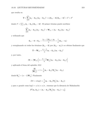 10.10. LECTURAS RECOMENDADAS 319
que resulta en
T =
nX
j=1
(xj − ¯x(i))(xj − ¯x(i))0
+ n(¯x(i) − ¯x)(¯x(i) − ¯x)0
+ F + F0
donde F =
Pn
j=1(xj − ¯x(i))(¯x(i) − ¯x)0
. El primer término puede escribirse
nX
j=1
(xj − ¯x(i))(xj − ¯x(i))0
= W(i) + (xi − ¯x(i))(xi − ¯x(i))0
y utilizando que
¯x(i) − ¯x = ¯x(i) −
(n − 1)¯x(i) + xi
n
=
1
n
(¯x(i) − xi)
y reemplazando en todos los términos (¯x(i) − ¯x) por (¯x(i) − xi)/n se obtiene Þnalmente que
T = W(i) +
n − 1
n
(xi − ¯x(i))(xi − ¯x(i))0
y, por tanto,
|T| =
¯
¯W(i)
¯
¯
¯
¯
¯
¯1 +
n − 1
n
W−1
(i) (xi − ¯x(i))(xi − ¯x(i))0
¯
¯
¯
¯
y aplicando el lema del apéndice 10.2
|T|
|W(i)|
= 1 +
1
n
(xi − ¯x(i))0
S−1
(i) (xi − ¯x(i))
donde S−1
(i) = (n − 1)W−1
(i) . Finalmente
DS = n log(1 +
1
n
(xi − ¯x(i))0
S−1
(i) (xi − ¯x(i)))
y para n grande como log(1 + x/n) ' x/n , tenemos que la distancia de Mahalanobis
D2
(xi, ¯x(i)) = (xi − ¯x(i))0
S−1
(i) (xi − ¯x(i)) ∼ χ2
p.
 