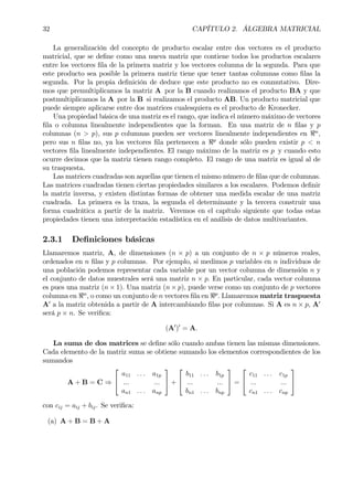 32 CAPÍTULO 2. ÁLGEBRA MATRICIAL
La generalización del concepto de producto escalar entre dos vectores es el producto
matricial, que se deÞne como una nueva matriz que contiene todos los productos escalares
entre los vectores Þla de la primera matriz y los vectores columna de la segunda. Para que
este producto sea posible la primera matriz tiene que tener tantas columnas como Þlas la
segunda. Por la propia deÞnición de deduce que este producto no es conmutativo. Dire-
mos que premultiplicamos la matriz A por la B cuando realizamos el producto BA y que
postmultiplicamos la A por la B si realizamos el producto AB. Un producto matricial que
puede siempre aplicarse entre dos matrices cualesquiera es el producto de Kronecker.
Una propiedad básica de una matriz es el rango, que indica el número máximo de vectores
Þla o columna linealmente independientes que la forman. En una matriz de n Þlas y p
columnas (n > p), sus p columnas pueden ser vectores linealmente independientes en <n
,
pero sus n Þlas no, ya los vectores Þla pertenecen a <p
donde sólo pueden existir p < n
vectores Þla linealmente independientes. El rango máximo de la matriz es p y cuando esto
ocurre decimos que la matriz tienen rango completo. El rango de una matriz es igual al de
su traspuesta.
Las matrices cuadradas son aquellas que tienen el mismo número de Þlas que de columnas.
Las matrices cuadradas tienen ciertas propiedades similares a los escalares. Podemos deÞnir
la matriz inversa, y existen distintas formas de obtener una medida escalar de una matriz
cuadrada. La primera es la traza, la segunda el determinante y la tercera construir una
forma cuadrática a partir de la matriz. Veremos en el capítulo siguiente que todas estas
propiedades tienen una interpretación estadística en el análisis de datos multivariantes.
2.3.1 DeÞniciones básicas
Llamaremos matriz, A, de dimensiones (n × p) a un conjunto de n × p números reales,
ordenados en n Þlas y p columnas. Por ejemplo, si medimos p variables en n individuos de
una población podemos representar cada variable por un vector columna de dimensión n y
el conjunto de datos muestrales será una matriz n × p. En particular, cada vector columna
es pues una matriz (n × 1). Una matriz (n × p), puede verse como un conjunto de p vectores
columna en <n
, o como un conjunto de n vectores Þla en <p
. Llamaremos matriz traspuesta
A0
a la matriz obtenida a partir de A intercambiando Þlas por columnas. Si A es n × p, A0
será p × n. Se veriÞca:
(A0
)0
= A.
La suma de dos matrices se deÞne sólo cuando ambas tienen las mismas dimensiones.
Cada elemento de la matriz suma se obtiene sumando los elementos correspondientes de los
sumandos
A + B = C ⇒


a11 . . . a1p
... ...
an1 . . . anp

 +


b11 . . . b1p
... ...
bn1 . . . bnp

 =


c11 . . . c1p
... ...
cn1 . . . cnp


con cij = aij + bij. Se veriÞca:
(a) A + B = B + A
 