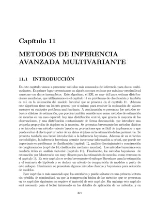 Capítulo 11
METODOS DE INFERENCIA
AVANZADA MULTIVARIANTE
11.1 INTRODUCCIÓN
En este capítulo vamos a presentar métodos más avanzados de inferencia para datos multi-
variantes. En primer lugar presentamos un algoritmo para estimar por máxima verosimilitud
muestras con datos incompletos. Este algoritmo, el EM, es muy útil para estimar distribu-
ciones mezcladas, que utilizaremos en el capítulo 14 en problemas de clasiÞcación y también
es útil en la estimación del modelo factorial que se presenta en el capítulo 11. Además
este algoritmo tiene un interés general por sí mismo para resolver la estimación de valores
ausentes en cualquier problema multivariante. A continuación se presentan los métodos ro-
bustos clásicos de estimación, que pueden también considerarse como métodos de estimación
de mezclas en un caso especial: hay una distribución central, que genera la mayoría de las
observaciones, y una distribución contaminante de forma desconocida que introduce una
pequeña proporción de atípicos en la muestra. Se presentan brevemente los métodos clásicos
y se introduce un método reciente basado en proyecciones que es fácil de implementar y que
puede evitar el efecto perturbador de los datos atípicos en la estimación de los parámetros. Se
presenta también una breve introducción a la inferencia bayesiana. Además de su atractivo
metodológico, la inferencia bayesiana permite incorporar información a priori, que puede ser
importante en problemas de clasiÞcación (capítulo 12, análisis discriminante) y construcción
de conglomerados (capítulo 14, clasiÞcación mediante mezclas). Los métodos bayesianos son
también útiles en análisis factorial (capítulo 11). Finalmente, los métodos bayesianos de
estimación por Montecarlo son muy eÞcaces para la estimación de mezclas, como veremos en
el capítulo 14. En este capítulo se revisa brevemente el enfoque Bayesiano para la estimación
y el contraste de hipótesis y se deduce un criterio de comparación de modelos a partir de
este enfoque. Finalmente se presentan algunos métodos clasicos y bayesianos para selección
de modelos.
Este capítulo es más avanzado que los anteriores y puede saltarse en una primera lectura
sin pérdida de continuidad, ya que la comprensión básica de los métodos que se presentan
en los capítulos siguientes no requiere el material de este capítulo. Sin embargo este capítulo
será necesario para el lector interesado en los detalles de aplicación de los métodos, y en
321
 