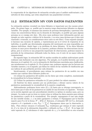 322 CAPÍTULO 11. METODOS DE INFERENCIA AVANZADA MULTIVARIANTE
la comprensión de los algoritmos de estimación actuales para el análisis multivariante y los
métodos de data mining, que están adquiriendo una popularidad creciente.
11.2 ESTIMACIÓN MV CON DATOS FALTANTES
La estimación máximo verosímil con datos faltantes es importante por dos razones princi-
pales. En primer lugar, es posible que la muestra tenga observaciones faltantes en algunas
variables. Por ejemplo, si tomamos una muestra de personas desempleadas y queremos rela-
cionar sus características físicas con la duración de desempleo, es posible que para algunas
personas no se consiga este dato. (En otros casos podemos tener información parcial, por
ejemplo un valor superior o inferior de la duración, y en estos casos decimos que el dato está
censurado o truncado, no consideraremos estos casos en este libro). Como segundo ejemplo,
si hacemos una encuesta de opinión, y representamos por x el vector de respuestas de un
individuo, es posible que determinadas preguntas del cuestionario no sean respondidas por
algunos individuos, dando lugar a un problema de datos faltantes. Si los datos faltantes
ocurren en unos pocos elementos de la muestra, podemos eliminar las observaciones incom-
pletas, pero si ocurren en una proporción importante de observaciones, podemos mejorar la
precisión de las estimaciones utilizando todos los datos, con el coste de un mayor esfuerzo
computacional.
En segundo lugar, la estimación MV de muchos modelos de análisis multivariante puede
realizarse más facilmente con este algoritmo. Por ejemplo, en el modelo factorial, que estu-
diaremos en el capítulo 12, o en la estimación de distribuciones mezcladas para clasiÞcación,
que estudiaremos en el capítulo 15. En el primer caso, podemos suponer que los factores son
variables ausentes y en el segundo, que faltan los valores de las variables de clasiÞcación que
nos indican de que población proviene cada elemento.
Intuitivamente, el procedimiento para estimar los parámetros de un modelo con una
muestra que contiene datos faltantes podría ser:
(1) estimar los parámetros del modelo con los datos que están completos, maximizando
la verosimilitud de la forma habitual;
(2) Utilizar los parámetros estimados en (1) para predecir los valores ausentes;
(3) Sustituir los datos ausentes por sus predicciones y obtener nuevos valores de los
parámetros maximizando la verosimilitud de la muestra completada.
Adicionalmente podríamos iterar entre (2) y (3) hasta que se obtenga convergencia, es
decir hasta que el valor de los parámetros no cambie de una iteración a la siguiente. Veremos
en la sección siguiente que este procedimiento intuitivo es óptimo en muchos casos, pero no
siempre. La razón es que no tiene en cuenta cómo se utilizan los datos ausentes para estimar
los parámetros a partir de la verosimilitud. Por ejemplo, supongamos el caso más simple
de una variable escalar, x, y un único parámetro a estimar, θ. Supongamos que la función
soporte para θ es de la forma: θ2
− 2θ
P
x2
i . Entonces, el estimador MV de θ es, derivando
respecto a θ e igualando a cero, bθMV =
P
x2
i . Supongamos ahora que la observación x1
falta. Para obtener entonces el estimador bθMV tendriamos que estimar el valor esperado
de x2
1 a la vista de la información disponible y utilizarlo en bθMV =
P
x2
i . Si en lugar del
valor esperado de x2
1 calculamos el valor esperado de x1 y lo sustituimos en esta ecuación
 