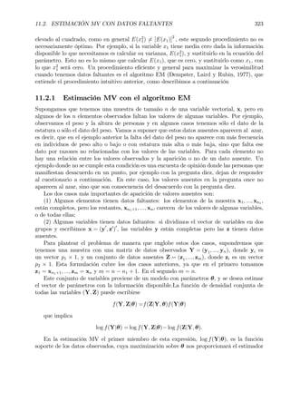 11.2. ESTIMACIÓN MV CON DATOS FALTANTES 323
elevado al cuadrado, como en general E(x2
1) 6= [E(x1)]2
, este segundo procedimiento no es
necesariamente óptimo. Por ejemplo, si la variable x1 tiene media cero dada la información
disponible lo que necesitamos es calcular su varianza, E(x2
1), y sustituirlo en la ecuación del
parámetro. Esto no es lo mismo que calcular E(x1), que es cero, y sustituirlo como x1, con
lo que x2
1 será cero. Un procedimiento eÞciente y general para maximizar la verosimilitud
cuando tenemos datos faltantes es el algoritmo EM (Dempster, Laird y Rubin, 1977), que
extiende el procedimiento intuitivo anterior, como describimos a continuación
11.2.1 Estimación MV con el algoritmo EM
Supongamos que tenemos una muestra de tamaño n de una variable vectorial, x, pero en
algunos de los n elementos observados faltan los valores de algunas variables. Por ejemplo,
observamos el peso y la altura de personas y en algunos casos tenemos sólo el dato de la
estatura o sólo el dato del peso. Vamos a suponer que estos datos ausentes aparecen al azar,
es decir, que en el ejemplo anterior la falta del dato del peso no aparece con más frecuencia
en individuos de peso alto o bajo o con estatura más alta o más baja, sino que falta ese
dato por razones no relacionadas con los valores de las variables. Para cada elemento no
hay una relación entre los valores observados y la aparición o no de un dato ausente. Un
ejemplo donde no se cumple esta condición es una encuesta de opinión donde las personas que
maniÞestan desacuerdo en un punto, por ejemplo con la pregunta diez, dejan de responder
al cuestionario a continuación. En este caso, los valores ausentes en la pregunta once no
aparecen al azar, sino que son consecuencia del desacuerdo con la pregunta diez.
Los dos casos más importantes de aparición de valores ausentes son:
(1) Algunos elementos tienen datos faltantes: los elementos de la muestra x1, ..., xn1
,
están completos, pero los restantes, xn1+1, ..., xn, carecen de los valores de algunas variables,
o de todas ellas;
(2) Algunas variables tienen datos faltantes: si dividimos el vector de variables en dos
grupos y escribimos x = (y0
, z0
)0
, las variables y están completas pero las z tienen datos
ausentes.
Para plantear el problema de manera que englobe estos dos casos, supondremos que
tenemos una muestra con una matriz de datos observados Y = (y1, ..., yn), donde yi es
un vector p1 × 1, y un conjunto de datos ausentes Z = (z1, ..., zm), donde zi es un vector
p2 × 1. Esta formulación cubre los dos casos anteriores, ya que en el primero tomamos
z1 = xn1+1, ..., zm = xn y m = n − n1 + 1. En el segundo m = n.
Este conjunto de variables proviene de un modelo con parámetros θ, y se desea estimar
el vector de parámetros con la información disponible.La función de densidad conjunta de
todas las variables (Y, Z) puede escribirse
f(Y, Z|θ) =f(Z|Y, θ)f(Y|θ)
que implica
log f(Y|θ) = log f(Y, Z|θ)− log f(Z|Y, θ).
En la estimación MV el primer miembro de esta expresión, log f(Y|θ), es la función
soporte de los datos observados, cuya maximización sobre θ nos proporcionará el estimador
 