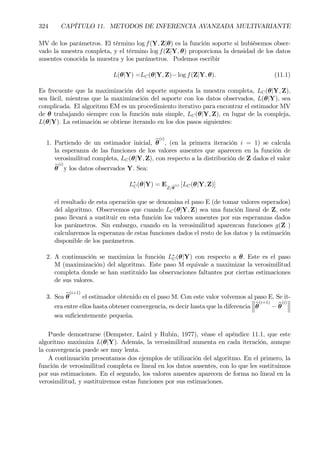 324 CAPÍTULO 11. METODOS DE INFERENCIA AVANZADA MULTIVARIANTE
MV de los parámetros. El término log f(Y, Z|θ) es la función soporte si hubiésemos obser-
vado la muestra completa, y el término log f(Z|Y, θ) proporciona la densidad de los datos
ausentes conocida la muestra y los parámetros. Podemos escribir
L(θ|Y) =LC(θ|Y, Z)− log f(Z|Y, θ). (11.1)
Es frecuente que la maximización del soporte supuesta la muestra completa, LC(θ|Y, Z),
sea fácil, mientras que la maximización del soporte con los datos observados, L(θ|Y), sea
complicada. El algoritmo EM es un procedimiento iterativo para encontrar el estimador MV
de θ trabajando siempre con la función más simple, LC(θ|Y, Z), en lugar de la compleja,
L(θ|Y). La estimación se obtiene iterando en los dos pasos siguientes:
1. Partiendo de un estimador inicial, bθ
(i)
, (en la primera iteración i = 1) se calcula
la esperanza de las funciones de los valores ausentes que aparecen en la función de
verosimilitud completa, LC(θ|Y, Z), con respecto a la distribución de Z dados el valor
bθ
(i)
y los datos observados Y. Sea:
L∗
C(θ|Y) = EZ/bθ
(i) [LC(θ|Y, Z)]
el resultado de esta operación que se denomina el paso E (de tomar valores esperados)
del algoritmo. Observemos que cuando LC(θ|Y, Z) sea una función lineal de Z, este
paso llevará a sustituir en esta función los valores ausentes por sus esperanzas dados
los parámetros. Sin embargo, cuando en la verosimilitud aparezcan funciones g(Z )
calcularemos la esperanza de estas funciones dados el resto de los datos y la estimación
disponible de los parámetros.
2. A continuación se maximiza la función L∗
C(θ|Y) con respecto a θ. Este es el paso
M (maximización) del algoritmo. Este paso M equivale a maximizar la verosimilitud
completa donde se han sustituido las observaciones faltantes por ciertas estimaciones
de sus valores.
3. Sea bθ
(i+1)
el estimador obtenido en el paso M. Con este valor volvemos al paso E. Se it-
era entre ellos hasta obtener convergencia, es decir hasta que la diferencia
°
°
°bθ
(i+1)
− bθ
(i)
°
°
°
sea suÞcientemente pequeña.
Puede demostrarse (Dempster, Laird y Rubin, 1977), véase el apéndice 11.1, que este
algoritmo maximiza L(θ|Y). Además, la verosimilitud aumenta en cada iteración, aunque
la convergencia puede ser muy lenta.
A continuación presentamos dos ejemplos de utilización del algoritmo. En el primero, la
función de verosimilitud completa es lineal en los datos ausentes, con lo que les sustituimos
por sus estimaciones. En el segundo, los valores ausentes aparecen de forma no lineal en la
verosimilitud, y sustituiremos estas funciones por sus estimaciones.
 