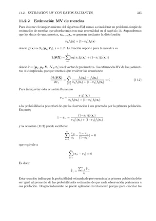 11.2. ESTIMACIÓN MV CON DATOS FALTANTES 325
11.2.2 Estimación MV de mezclas
Para ilustrar el comportamiento del algoritmo EM vamos a considerar un problema simple de
estimación de mezclas que abordaremos con más generalidad en el capítulo 14. Supondremos
que los datos de una muestra, x1, ..., xn se generan mediante la distribución
π1f1(x) + (1−π1)f2(x)
donde fi(x) es Np(µi, Vi), i = 1, 2. La función soporte para la muestra es
L(θ|X) =
nX
i=1
log(π1f1(xi) + (1−π1)f2(xi))
donde θ = (µ1, µ2, V1, V2, π1) es el vector de parámetros. La estimación MV de los parámet-
ros es complicada, porque tenemos que resolver las ecuaciones:
∂L(θ|X)
∂π1
=
nX
i=1
f1(xi) − f2(xi)
π1f1(xi) + (1−π1)f2(xi)
= 0 (11.2)
Para interpretar esta ecuación llamemos
π1i =
π1f1(xi)
π1f1(xi) + (1−π1)f2(xi)
a la probabilidad a posteriori de que la observación i sea generada por la primera población.
Entonces
1 − π1i =
(1−π1)f2(xi)
π1f1(xi) + (1−π1)f2(xi)
y la ecuación (11.2) puede escribirse:
nX
i=1
(
π1i
π1
−
1 − π1i
(1−π1)
) = 0
que equivale a
nX
i=1
(π1i − π1) = 0
Es decir
bπ1 =
Pn
i=1 bπ1i
n
Esta ecuación indica que la probabilidad estimada de pertenencia a la primera población debe
ser igual al promedio de las probabilidades estimadas de que cada observación pertenezca a
esa población. Desgraciadamente no puede aplicarse directamente porque para calcular las
 
