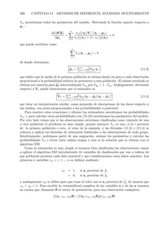 326 CAPÍTULO 11. METODOS DE INFERENCIA AVANZADA MULTIVARIANTE
bπ1i necesitamos todos los parámetros del modelo. Derivando la función soporte respecto a
µ1 :
∂L(θ|X)
∂µ1
=
nX
i=1
π1f1(xi)V−1
1 (xi − µ1)
π1f1(xi) + (1−π1)f2(xi)
= 0
que puede escribirse como
nX
i=1
bπ1i(xi − µ1) = 0
de donde obtenemos:
bµ1 =
Pn
i=1
bπ1gPn
i=1 bπ1i
xi. (11.3)
que indica que la media de la primera población se estima dando un peso a cada observación
proporcional a la probabilidad relativa de pertenecer a esta población. El mismo resultado se
obtiene por simetría para cµ2 intercambiando bπ1g por bπ2g = 1−bπ1g. Análogamente, derivando
respecto a V1 puede demostrarse que el estimador es:
bV1 =
Pn
i=1
bπ1gPn
i=1 bπ1g
(xi − bµ1)(xi − bµ1)0
(11.4)
que tiene un interpretación similar, como promedio de desviaciones de los datos respecto a
sus medias, con pesos proporcionales a las probabilidades a posteriori.
Para resolver estas ecuaciones y obtener los estimadores necesitamos las probabilidades
bπ1i, y para calcular estas probabilidades con (15.10) necesitamos los parámetros del modelo.
Por otro lado vemos que si las observaciones estuviesen clasiÞcadas como viniendo de una
u otra población el problema es muy simple, porque entonces bπ1i es uno, si la i proviene
de la primera población o cero, si viene de la segunda, y las fórmulas (11.3) y (11.4) se
reducen a aplicar las fórmulas de estimación habituales a las observaciones de cada grupo.
Intuitivamente, podríamos partir de una asignación, estimar los parámetros y calcular las
probabilidades bπ1i e iterar entre ambas etapas y esta es la solución que se obtiene con el
algoritmo EM.
Como la estimación es muy simple si tenemos bien clasiÞcadas las observaciones vamos
a aplicar el algoritmo EM introduciendo 2n variables de clasiÞcación que van a indicar de
que población proviene cada dato muestral y que consideraremos como datos ausentes. Las
primeras n variables z1i, i = 1, ..., n se deÞnen mediante :
z1i = 1, si xi proviene de f1
= 0, si xi proviene de f2
y analogamente z2i se deÞne para que tome el valor uno si xi proviene de f2, de manera que
z1i + z2i = 1. Para escribir la verosimilitud completa de las variables x y de las z tenemos
en cuenta que, llamando θ al vector de parámetros, para una observación cualquiera:
f(x1, z11, z21|θ) =f(x1/z11, z21θ)p(z11, z21|θ)
 