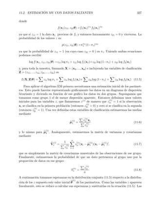 11.2. ESTIMACIÓN MV CON DATOS FALTANTES 327
donde
f(x1|z11, z21θ) =f1(x1)z11
f2(x1)z21
ya que si z11 = 1 la dato x1 proviene de f1 y entonces forzosamente z21 = 0 y viceversa. La
probabilidad de los valores z es:
p(z11, z21|θ) =πz11
1 (1−π1)z21
ya que la probabilidad de z11 = 1 (en cuyo caso z21 = 0 ) es π1. Uniendo ambas ecuaciones
podemos escribir
log f(x1, z11, z21|θ) =z11 log π1 + z11 log f1(x1)+z21 log (1−π1) + z21 log f2(x1)
y, para toda la muestra, llamando X = (x1, ..., xn) e incluyendo las variables de clasiÞcación
Z = (z11, ..., z1n, z21, ..., z2n) es
L(X, Z|θ) =
X
z1i log π1 +
X
z1i log f1(xi)+
X
z2i log (1−π1) +
X
z2i log f2(xi) (11.5)
Para aplicar el algoritmo EM primero necesitamos una estimación inicial de los parámet-
ros. Esto puede hacerse representando gráÞcamente los datos en un diagrama de dispersión
bivariante y diviendo en función de ese gráÞco los datos en dos grupos. Supongamos que
tomamos como grupo 1 el de menor dispersión aparente. Entonces deÞnimos unos valores
iniciales para las variables z, que llamaremos z(1)
de manera que z
(1)
1i = 1 si la observación
xi se clasiÞca en la primera problación (entonces z
(1)
2i = 0) y cero si se clasiÞca en la segunda
(entonces z
(1)
2i = 1). Una vez deÞnidas estas variables de clasiÞcación estimaremos las medias
mediante
bµ
(1)
1 =
P
z
(1)
1i xi
P
z
(1)
1i
(11.6)
y lo mismo para bµ
(1)
2 . Analogamente, estimaremos la matriz de varianzas y covarianzas
mediante
bV
(1)
1 =
1
P
z
(1)
1i
nX
i=1
z
(1)
1i (xi − bµ
(1)
1 )(xi − bµ
(1)
1 )0
, (11.7)
que es simplemente la matriz de covarianzas muestrales de las observaciones de ese grupo.
Finalmente, estimaremos la probabilidad de que un dato pertenezca al grupo uno por la
proporción de datos en ese grupo:
bπ(1)
1 =
P
z
(1)
1i
n
(11.8)
A continuación tomamos esperanzas en la distribución conjunta (11.5) respecto a la distribu-
ción de los z supuesto este valor inicial bθ
(1)
de los parámetros. Como las variables z aparecen
linealmente, esto se reduce a calcular sus esperanzas y sustituirlas en la ecuación (11.5). Las
 