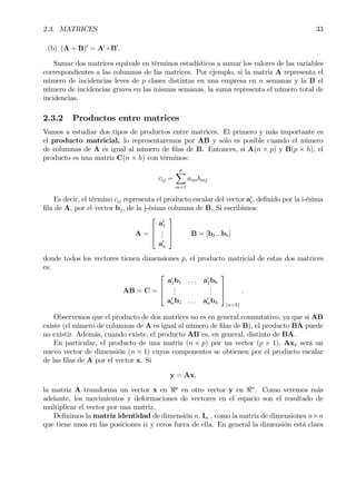 2.3. MATRICES 33
(b) (A + B)0
= A0
+B0
.
Sumar dos matrices equivale en términos estadísticos a sumar los valores de las variables
correspondientes a las columnas de las matrices. Por ejemplo, si la matriz A representa el
número de incidencias leves de p clases distintas en una empresa en n semanas y la B el
número de incidencias graves en las mismas semanas, la suma representa el número total de
incidencias.
2.3.2 Productos entre matrices
Vamos a estudiar dos tipos de productos entre matrices. El primero y más importante es
el producto matricial, lo representaremos por AB y sólo es posible cuando el número
de columnas de A es igual al número de Þlas de B. Entonces, si A(n × p) y B(p × h), el
producto es una matriz C(n × h) con términos:
cij =
p
X
m=1
aimbmj
Es decir, el término cij representa el producto escalar del vector a0
i, deÞnido por la i-ésima
Þla de A, por el vector bj, de la j-ésima columna de B. Si escribimos:
A =



a0
1
...
a0
n


 B = [b1...bh]
donde todos los vectores tienen dimensiones p, el producto matricial de estas dos matrices
es:
AB = C =



a0
1b1 . . . a0
1bh
...
...
a0
nb1 . . . a0
nbh



(n×h)
.
Observemos que el producto de dos matrices no es en general conmutativo, ya que si AB
existe (el número de columnas de A es igual al número de Þlas de B), el producto BA puede
no existir. Además, cuando existe, el producto AB es, en general, distinto de BA.
En particular, el producto de una matriz (n × p) por un vector (p × 1), Ax, será un
nuevo vector de dimensión (n × 1) cuyos componentes se obtienen por el producto escalar
de las Þlas de A por el vector x. Si
y = Ax,
la matriz A transforma un vector x en <p
en otro vector y en <n
. Como veremos más
adelante, los movimientos y deformaciones de vectores en el espacio son el resultado de
multiplicar el vector por una matriz.
DeÞnimos la matriz identidad de dimensión n, In , como la matriz de dimensiones n×n
que tiene unos en las posiciones ii y ceros fuera de ella. En general la dimensión está clara
 