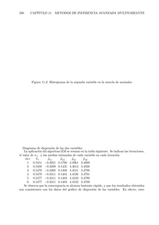 330 CAPÍTULO 11. METODOS DE INFERENCIA AVANZADA MULTIVARIANTE
Figura 11.2: Histograma de la segunda variable en la mezcla de normales
Diagrama de dispersión de las dos variables.
La aplicación del algoritmo EM se resume en la tabla siguiente. Se indican las iteraciones,
el valor de π1, y las medias estimadas de cada variable en cada iteración.
iter bπ1 bµ11 bµ12 bµ21 bµ22
1 0.5551 −0.3021 0.1780 4.4961 3.4869
2 0.5488 −0.3289 0.1435 4.4614 3.4826
3 0.5479 −0.3308 0.1408 4.4551 3.4798
4 0.5478 −0.3311 0.1404 4.4536 3.4791
5 0.5477 −0.3311 0.1403 4.4533 3.4790
6 0.5477 −0.3311 0.1403 4.4532 3.4789
Se observa que la convergencia se alcanza bastante rápido, y que los resultados obtenidos
son consistentes con los datos del gráÞco de dispersión de las variables. En efecto, once
 