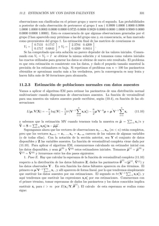 11.2. ESTIMACIÓN MV CON DATOS FALTANTES 331
observaciones son clasiÞcadas en el primer grupo y nueve en el segundo. Las probabilidades
a posterior de cada observación de pertenecer al grupo 1 son ( 0.9999 1.0000 1.0000 0.9998
1.0000 1.0000 0.0003 0.0000 0.0000 0.9725 0.0008 0.9828 0.0000 0.0000 1.0000 0.9989 0.0000
0.0000 0.0000 1.0000). Esto es consecuencia de que algunas observaciones generadas por el
grupo 2 han aparecido muy próximas a las del grupo uno y, en consecuencia, se han marcado
como provenientes del grupo 1. La estimación Þnal de las matrices de covarianzas es
V1 =
·
0.7131 0.1717
0.1717 0.6841
¸
y V2 =
·
2.3784 0.4209
0.4209 0.9414
¸
.
Se ha comprobado que esta solución no parece depender de los valores iniciales. Comen-
zando con V1 = V2 = I se obtiene la misma solución y si tomamos como valores iniciales
los exactos utilizados para generar los datos se obtiene de nuevo este resultado. El problema
es que esta estimación es consistente con los datos, y dado el pequeño tamaño muestral la
precisión de los estimadores es baja. Si repetimos el problema con n = 100 los parámetros
obtenidos se aproximan mucho más a los verdaderos, pero la convergencia es muy lenta y
hacen falta más de 50 iteraciones para alcanzarla.
11.2.3 Estimación de poblaciones normales con datos ausentes
Vamos a aplicar el algoritmo EM para estimar los parámetros de una distribución normal
multivariante cuando disponemos de observaciones ausentes. La función de verosimilitud
para una muestra sin valores ausentes puede escribirse, según (10.4), en función de las ob-
servaciones
L(µ, V|X) = −
n
2
log |V| −
1
2
tr(V−1
nX
i=1
xix0
i) −
n
2
µ0
V−1
µ + µ
0
V−1
nX
i=1
xi (11.10)
y sabemos que la estimación MV cuando tenemos toda la muestra es bµ =
Pn
i=1 xi/n y
bV = S =
Pn
i=1 xix0
i/n − bµbµ
0
.
Supongamos ahora que los vectores de observaciones x1, ..., xm (m < n) están completos,
pero que los vectores xm+1 = z1, ..., xn = zn−m carecen de los valores de algunas variables
(o de todas ellas). Con la notación de la sección anterior, sea Y el conjunto de datos
disponibles y Z las variables ausentes. La función de verosimilitud completa viene dada por
(11.10). Para aplicar el algoritmo EM, comenzaremos calculando un estimador inicial con
los datos disponibles, y sean bµ(0)
y bV(0)
estos estimadores iniciales. Tomamos bµ(i)
= bµ(0)
y
bV(i)
= bV(0)
y iteraremos entre los dos pasos siguientes:
1. Paso E. Hay que calcular la esperanza de la función de verosimilitud completa (11.10)
respecto a la distribución de los datos faltantes Z, dados los parámetros bθ
(i)
=(bµ(i)
, bV(i)
) y
los datos observados Y . En esta función los datos faltantes aparecen en dos términos. El
primero es µ
0
V−1
Pn
i=1 xi , y allí aparecen de forma lineal, por lo que tendremos simplemente
que sustituir los datos ausentes por sus estimaciones. El segundo es tr(V−1
Pn
i=1 xix0
i), y
aquí tendremos que sustituir las expresiones xix0
i por sus estimaciones. Comencemos con
el primer término, tomar esperanzas de dados los parámetros y los datos conocidos implica
sustituir xi para i > m por E(xi/Y, bθ
(i)
). El calculo de esta esperanza se realiza como
sigue:
 