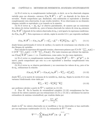 332 CAPÍTULO 11. METODOS DE INFERENCIA AVANZADA MULTIVARIANTE
(a) Si el vector xi es completamente inobservado, es decir, no se ha observado ninguna
variable para ese elemento, entonces E(xi/Y, bθ
(i)
) = bµ(i)
, no depende de los datos ob-
servados. Puede comprobarse que, Þnalmente, esta sustitución es equivalente a desechar
completamente esta observación, lo que resulta intuitivo. Si no observamos en un elemento
ninguna variable es equivalente a no tomarlo en la muestra.
(b) Si el vector xi = [x0
1i x0
2i]0
se observa parcialmente, de manera que no conocemos
los valores de ciertas variables x1i, pero si hemos observado los valores de otras x2i,entonces
E(xi/Y, bθ
(i)
) depende de los valores observados de x2i y será igual a la esperanza condiciona-
da E(x1i/x2i,bθ
(i)
). Esta esperanza se calcula, según la sección 8.5.1, por regresión mediante
:
E(x1i/Y, bθ
(i)
) = E(x1i/x2i,bθ
(i)
) = bx
(i)
1i.2 = cµ1
(i)
+ bV
(i)
12
bV
(i)
22 (x2i − cµ2
(i)
) (11.11)
donde hemos particionado el vector de medias y la matriz de covarianzas con relación a los
dos bloques de variables.
Para calcular la esperanza del segundo termino, observemos primero que E [tr(V−1
Pn
i=1 xix0
i)] =
tr [E(V−1
Pn
i=1 xix0
i)] = tr [V−1
Pn
i=1 E(xix0
i)] . Por tanto tenemos que obtener las esperan-
zas E(xix0
i/Y, bθ
(i)
) para i > m. Consideremos, como antes, los dos casos siguientes:
(a) Si el vector es completamente inobservado, E(xix0
i/Y, bθ
(i)
) = bV(i)
− bµ(i)
bµ(i)0
, y, de
nuevo, puede comprobarse que esto va a ser equivalente a desechar completamente esta
observación.
(b) Si el vector xi se observa parcialmente y no conocemos los valores de x1i pero si los
de x2i, utilizaremos la relación
E(x1ix0
1i/Y, bθ
(i)
) = E(x1ix0
1i/x2i,bθ
(i)
) = bV
(i)
11.2 + bx
(i)
1i.2bx
(i)0
1i.2 (11.12)
donde bV
(i)
11.2 es la matriz de varianzas de la variable x1i dado x2i. Según la sección 8.5.1 esta
varianza condicionada viene dada por
bV
(i)
11.2 = bV
(i)
11 − bV
(i)
12
bV
(i)−1
22
bV
(i)
21 . (11.13)
que podemos calcular a partir de bV(i)
y sustituir en (11.12).
2. Paso M. En la función de verosimilitud completa (11.10) reemplazamos las fun-
ciones de los valores ausentes por sus estimaciones (11.11) y (11.12) y calculamos los nuevos
estimadores de máxima verosimilitud, que vendrán dados por
bµ(i+1)
=
Pn
i=1 bx
(i)
i
n
donde en bx
(i)
i los valores observados no se modiÞcan y los no observados se han sustituido
por sus esperanzas condicionales (11.11). La estimación de bV(i+1)
será
bV(i+1)
=
nX
i=1
E(xix0
i/Y,bθ
(i)
)/n − bµ
(i+1)
bµ
(i+1)0
 