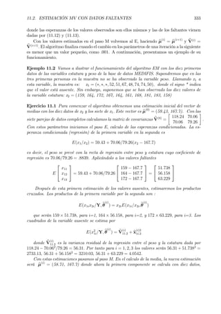 11.2. ESTIMACIÓN MV CON DATOS FALTANTES 333
donde las esperanzas de los valores observados son ellos mismos y las de los faltantes vienen
dadas por (11.12) y (11.13).
Con los valores estimados en el paso M volvemos al E, haciendo bµ(i)
= bµ(i+1)
y bV(i)
=
bV(i+1)
. El algoritmo Þnaliza cuando el cambio en los parámetros de una iteración a la siguiente
es menor que un valor pequeño, como .001. A continuación, presentamos un ejemplo de su
funcionamiento.
Ejemplo 11.2 Vamos a ilustrar el funcionamiento del algoritmo EM con los diez primeros
datos de las variables estatura y peso de la base de datos MEDIFIS. Supondremos que en las
tres primeras personas en la muestra no se ha observado la variable peso. Llamando x1 a
esta variable, la muestra es: x1 = (∗, ∗, ∗, 52, 51, 67, 48, 74, 74, 50), donde el signo * indica
que el valor está ausente. Sin embargo, suponemos que se han observado los diez valores de
la variable estatura: x2 = (159, 164, 172, 167, 164, 161, 168, 181, 183, 158)
Ejercicio 11.1 Para comenzar el algoritmo obtenemos una estimación inicial del vector de
medias con los diez datos de x2 y los siete de x1. Este vector es bµ(0)
= (59.43, 167.7). Con las
siete parejas de datos completos calculamos la matriz de covarianzas bV(0)
=
·
118.24 70.06
70.06 79.26
¸
.
Con estos parámetros iniciamos el paso E, calculo de las esperanzas condicionadas. La es-
peranza condicionada (regresión) de la primera variable en la segunda es
E(x1/x2) = 59.43 + 70.06/79.26(x2 − 167.7)
es decir, el peso se prevé con la recta de regresión entre peso y estatura cuyo coeÞciente de
regresión es 70.06/79.26 = .8839. Aplicándolo a los valores faltantes
E


x11
x12
x13

 = 59.43 + 70.06/79.26


159 − 167.7
164 − 167.7
172 − 167.7

 =


51.738
56.158
63.229


Después de esta primera estimación de los valores ausentes, estimaremos los productos
cruzados. Los productos de la primera variable por la segunda son :
E(x1ix2i/Y, bθ
(i)
) = x2iE(x1i/x2i,bθ
(i)
)
que serán 159 × 51.738, para i=1, 164 × 56.158, para i=2, y 172 × 63.229, para i=3. Los
cuadrados de la variable ausente se estima por
E(x2
1i/Y, bθ
(i)
) = bV
(i)
11.2 + bx
(i)2
1i.2
donde bV
(i)
11.2 es la varianza residual de la regresión entre el peso y la estatura dada por
118.24 − 70.062
/79.26 = 56.31. Por tanto para i = 1, 2, 3 los valores serán 56.31 + 51.7382
=
2733.13, 56.31 + 56.1582
= 3210.03, 56.31 + 63.229 = 4.0542.
Con estas estimaciones pasamos al paso M. En el calculo de la media, la nueva estimación
será bµ(i)
= (58.71, 167.7) donde ahora la primera componente se calcula con diez datos,
 
