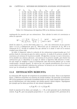 334 CAPÍTULO 11. METODOS DE INFERENCIA AVANZADA MULTIVARIANTE
Na
bx11 bx12 bx13 bµ1 s12 s2
1 ss2
1
1 51.739 56.159 63.229 58.713 58.577 107.582 90.686
2 52.283 55.978 61.890 58.615 57.594 108.300 89.012
3 52.294 55.927 61.740 58.596 57.540 108.865 88.929
4 52.281 55.910 61.717 58.591 57.547 109.070 88.941
5 52.275 55.905 61.713 58.589 57.553 109.135 88.948
6 52.272 55.903 61.711 58.589 57.555 109.156 88.9515
7 52.272 55.902 61.711 58.588 57.556 109.162 88.9525
8 52.271 55.902 61.711 58.588 57.556 109.164 88.953
9 52.271 55.902 61.711 58.588 57.556 109.164 88.953
Tabla 11.2: Estimaciones del algoritmo EM en las distintas iteraciones
sustituyendo los ausentes por sus estimaciones. Para calcular la matriz de covarianzas se
utiliza la expresión
bV(i)
=
1
10
· P
bx2
1i
P
bx1ix2iP
bx1ix2i
P
x2
2i
¸
−
·
58.712
58.71 × 167.7
58.71 × 167.7 167.72
¸
donde los valores bx1i son los observados (para i=4,...,10) o las estimaciones de los ausentes
(para i=1,2,3) y análogamente para bx2
1i. Observemos que la estimación de bx2
1i NO es la
estimación de bx1i elevada al cuadrado sino que además se le añade el valor de la varianza
residual como hemos visto.
La tabla 11.2siguiente indica la evolución de las estimaciones proporcionadas por el al-
goritmo hasta la convergencia para los valores ausentes, la media de la primera variable, la
covarianza y la varianza de la primera variable. El algoritmo converge en nueve iteraciones.
Se ha añadido una columna adicional , ss2
1,varianza de la primera variable, para ilustrar las
estimaciones que se obtendrían si en lugar de utilizar el algoritmo EM utlizamos el méto-
do más simple de modiÞcar el paso E sustituyendo cada observación faltante por su media
condicionada e iterando después. Se observa que este segundo procedimiento al no tener en
cuenta toda la incertidumbre subestima las varianzas: la varianza con este método es siempre
menor que la estimada por el algoritmo EM.
11.3 ESTIMACIÓN ROBUSTA
La estimación MV depende de la hipótesis de normalidad en los datos. Esta es una hipótesis
fuerte, y difícil de comprobar con muestras de tamaño mediano. En particular, la estimación
MV de los parámetros suponiendo normalidad puede ser muy mala cuando los datos proven-
gan de distribuciones con colas pesadas, que pueden generar valores atípicos. Supongamos
por ejemplo que los datos provienen de una normal contaminada
π1N1(µ, V) + (1−π1)N2(µ,cV)
donde la mayoría de los datos, por ejemplo, π1 = .95, se hab generado con la distribución
central, N1(µ, V), pero una pequeña proporción (1−π1), por ejemplo el 5%, provienen de la
 