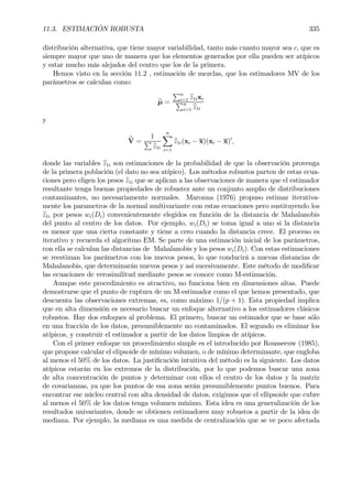 11.3. ESTIMACIÓN ROBUSTA 335
distribución alternativa, que tiene mayor variabilidad, tanto más cuanto mayor sea c, que es
siempre mayor que uno de manera que los elementos generados por ella pueden ser atípicos
y estar mucho más alejados del centro que los de la primera.
Hemos visto en la sección 11.2 , estimación de mezclas, que los estimadores MV de los
parámetros se calculan como:
bµ =
Pn
i=1 bz1ixi
Pn
i=1 bz1i
y
bV =
1
P
bz1i
nX
i=1
bz1i(xi − x)(xi − x)0
,
donde las variables bz1i son estimaciones de la probabilidad de que la observación provenga
de la primera población (el dato no sea atípico). Los métodos robustos parten de estas ecua-
ciones pero eligen los pesos bz1i que se aplican a las observaciones de manera que el estimador
resultante tenga buenas propiedades de robustez ante un conjunto amplio de distribuciones
contaminantes, no necesariamente normales. Maronna (1976) propuso estimar iterativa-
mente los parametros de la normal multivariante con estas ecuaciones pero sustituyendo los
bz1i por pesos wi(Di) convenientemente elegidos en función de la distancia de Mahalanobis
del punto al centro de los datos. Por ejemplo, wi(Di) se toma igual a uno si la distancia
es menor que una cierta constante y tiene a cero cuando la distancia crece. El proceso es
iterativo y recuerda el algoritmo EM. Se parte de una estimación inicial de los parámetros,
con ella se calculan las distancias de Mahalanobis y los pesos wi(Di). Con estas estimaciones
se reestiman los parámetros con los nuevos pesos, lo que conducirá a nuevas distancias de
Mahalanobis, que determinarán nuevos pesos y así sucesivamente. Este método de modiÞcar
las ecuaciones de verosimilitud mediante pesos se conoce como M-estimación.
Aunque este procedimiento es atractivo, no funciona bien en dimensiones altas. Puede
demostrarse que el punto de ruptura de un M-estimador como el que hemos presentado, que
descuenta las observaciones extremas, es, como máximo 1/(p + 1). Esta propiedad implica
que en alta dimensión es necesario buscar un enfoque alternativo a los estimadores clásicos
robustos. Hay dos enfoques al problema. El primero, buscar un estimador que se base sólo
en una fracción de los datos, presumiblemente no contaminados. El segundo es eliminar los
atípicos, y construir el estimador a partir de los datos limpios de atípicos.
Con el primer enfoque un procedimiento simple es el introducido por Rousseeuw (1985),
que propone calcular el elipsoide de mínimo volumen, o de mínimo determinante, que engloba
al menos el 50% de los datos. La justiÞcación intuitiva del método es la siguiente. Los datos
atípicos estarán en los extremos de la distribución, por lo que podemos buscar una zona
de alta concentración de puntos y determinar con ellos el centro de los datos y la matriz
de covarianzas, ya que los puntos de esa zona serán presumiblemente puntos buenos. Para
encontrar ese núcleo central con alta densidad de datos, exigimos que el ellipsoide que cubre
al menos el 50% de los datos tenga volumen mínimo. Esta idea es una generalización de los
resultados univariantes, donde se obtienen estimadores muy robustos a partir de la idea de
mediana. Por ejemplo, la mediana es una medida de centralización que se ve poco afectada
 