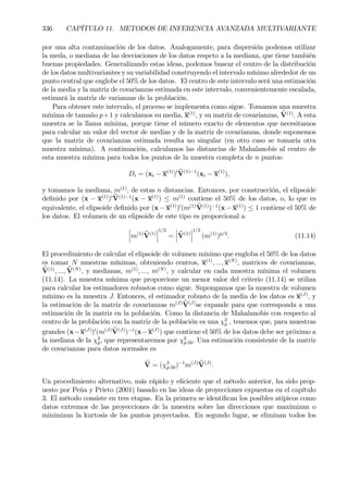 336 CAPÍTULO 11. METODOS DE INFERENCIA AVANZADA MULTIVARIANTE
por una alta contaminación de los datos. Analogamente, para dispersión podemos utilizar
la meda, o mediana de las desviaciones de los datos respcto a la mediana, que tiene también
buenas propiedades. Generalizando estas ideas, podemos buscar el centro de la distribución
de los datos multivariantes y su variabilidad construyendo el intervalo mínimo alrededor de un
punto central que englobe el 50% de los datos. El centro de este intervalo será una estimación
de la media y la matriz de covarianzas estimada en este intervalo, convenientemente escalada,
estimará la matriz de varianzas de la problación.
Para obtener este intervalo, el proceso se implementa como sigue. Tomamos una muestra
mínima de tamaño p+1 y calculamos su media, x(1)
, y su matriz de covarianzas, bV(1)
. A esta
muestra se la llama mínima, porque tiene el número exacto de elementos que necesitamos
para calcular un valor del vector de medias y de la matriz de covarianzas, donde suponemos
que la matriz de covarianzas estimada resulta no singular (en otro caso se tomaría otra
muestra mínima). A continuación, calculamos las distancias de Mahalanobis al centro de
esta muestra mínima para todos los puntos de la muestra completa de n puntos:
Di = (xi − x(1)
)0 bV(1)−1
(xi − x(1)
),
y tomamos la mediana, m(1)
, de estas n distancias. Entonces, por construcción, el elipsoide
deÞnido por (x − x(1)
)0 bV(1)−1
(x − x(1)
) ≤ m(1)
contiene el 50% de los datos, o, lo que es
equivalente, el elipsoide deÞnido por (x −x(1)
)0
(m(1) bV(1)
)−1
(x− x(1)
) ≤ 1 contiene el 50% de
los datos. El volumen de un elipsoide de este tipo es proporcional a
¯
¯
¯m(1) bV(1)
¯
¯
¯
1/2
=
¯
¯
¯bV(1)
¯
¯
¯
1/2
(m(1)
)p/2
. (11.14)
El procedimiento de calcular el elipsoide de volumen mínimo que engloba el 50% de los datos
es tomar N muestras mínimas, obteniendo centros, x(1)
, ..., x(N)
, matrices de covarianzas,
bV(1)
, ..., bV(N)
, y medianas, m(1)
, ..., m(N)
, y calcular en cada muestra mínima el volumen
(11.14). La muestra mínima que proporcione un menor valor del criterio (11.14) se utiliza
para calcular los estimadores robustos como sigue. Supongamos que la muestra de volumen
mínimo es la muestra J. Entonces, el estimador robusto de la media de los datos es x(J)
, y
la estimación de la matriz de covarianzas m(J) bV(J)
se expande para que corresponda a una
estimación de la matriz en la población. Como la distancia de Mahalanobis con respecto al
centro de la problación con la matriz de la población es una χ2
p , tenemos que, para muestras
grandes (x−x(J)
)0
(m(J) bV(J)
)−1
(x−x(J)
) que contiene el 50% de los datos debe ser próximo a
la mediana de la χ2
p, que representaremos por χ2
p.50. Una estimación consistente de la matriz
de covarianzas para datos normales es
bV = (χ2
p.50)−1
m(J) bV(J)
.
Un procedimiento alternativo, más rápido y eÞciente que el método anterior, ha sido prop-
uesto por Peña y Prieto (2001) basado en las ideas de proyecciones expuestas en el capítulo
3. El método consiste en tres etapas. En la primera se identiÞcan los posibles atípicos como
datos extremos de las proyecciones de la muestra sobre las direcciones que maximizan o
minimizan la kurtosis de los puntos proyectados. En segundo lugar, se eliminan todos los
 