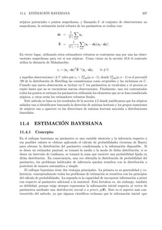 11.4. ESTIMACIÓN BAYESIANA 337
atípicos potenciales o puntos sospechosos, y llamando U al conjunto de observaciones no
sospechosas, la estimación incial robusta de los parámetros se realiza con:
˜m =
1
|U|
X
i∈U
xi,
˜S =
1
|U| − 1
X
i∈U
(xi − ˜m)(xi− ˜m)0
,
En tercer lugar, utilizando estos estimadores robustos se contrastan una por una las obser-
vaciones sospechosas para ver si son atípicas. Como vimos en la sección 10.8 el contraste
utiliza la distancia de Mahalanobis:
vi = (xi− ˜m)T ˜S−1
(xi− ˜m), ∀i 6∈ U.
y aquellas observaciones i 6∈ U tales que vi < T2
0.99(p, n−1), donde T2
0.99(p, n−1) es el percentil
.99 de la distribución de Hotelling las consideramos como aceptables y las incluimos en U.
Cuando una nueva observación se incluye en U los parámetros se recalculan y el proceso se
repite hasta que no se encuentran nuevas observaciones. Finalmente, una vez contrastados
todos los puntos se estiman los parámetros utilizando los elementos que no se han considerado
atípicos, y estos serán los estimadores robustos Þnales.
Este método se basa en los resultados de la sección 4.5 donde justiÞcamos que los atípicos
aislados van a identiÞcarse buscando la dirección de máxima kurtosis y los grupos numerosos
de atípicos van a aparecer en las direcciones de mínima kurtosis asociada a distribuciones
bimodales.
11.4 ESTIMACIÓN BAYESIANA
11.4.1 Concepto
En el enfoque bayesiano un parámetro es una variable aleatoria y la inferencia respecto a
sus posibles valores se obtiene aplicando el cálculo de probabilidades (teorema de Bayes)
para obtener la distribución del parámetro condicionada a la información disponible. Si
se desea un estimador puntual, se tomará la media o la moda de dicha distribución; si se
desea un intervalo de conÞanza, se tomará la zona que encierre una probabilidad Þjada en
dicha distribución. En consecuencia, una vez obtenida la distribución de probabilidad del
parámetro, los problemas habituales de inferencia quedan resueltos con la distribución a
posteriori de manera automática y simple.
El enfoque bayesiano tiene dos ventajas principales. La primera es su generalidad y co-
herencia: conceptualmente todos los problemas de estimación se resuelven con los principios
del cálculo de probabilidades. La segunda es la capacidad de incorporar información a priori
con respecto al parámetro adicional a la muestral. Esta fortaleza es, sin embargo, también
su debilidad, porque exige siempre representar la información inicial respecto al vector de
parámetros mediante una distribución inicial o a priori, p(θ). Este es el aspecto más con-
trovertido del método, ya que algunos cientíÞcos rechazan que la información inicial -que
 