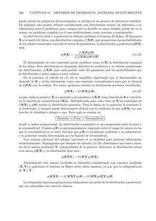 338 CAPÍTULO 11. METODOS DE INFERENCIA AVANZADA MULTIVARIANTE
puede incluir los prejuicios del investigador- se incluya en un proceso de inferencia cientíÞca.
En principio esto podría evitarse estableciendo una distribución neutra, de referencia o no
informativa para el problema, pero, aunque esto es factible en casos simples, puede ser en si
mismo un problema complejo en el caso multivariante, como veremos a continuación.
La distribución Þnal o a posteriori se obtiene mediante el teorema de Bayes. Si llamamos
X a la matriz de datos, con distribución conjunta f(X|θ), que proporciona las probabilidades
de los valores muestrales conocido el vector de parámetros, la distribución a posteriori p(θ|X)
será:
p(θ|X) =
f(X|θ)p(θ)
R
f(X|θ)p(θ)d(θ)
. (11.15)
El denominador de esta expresión puede escribirse como m(X) la distribución marginal
de los datos. Esta distribución se denomina distribución predictiva y se obtiene ponderando
las distribuciones f(X|θ) para cada posible valor del parámetro por las probabilidades que
la distribución a priori asigna a estos valores.
En la práctica, el cálculo de (11.15) se simpliÞca observando que el denominador no
depende de θ, y actúa únicamente como una constante normalizadora para que la integral
de p(θ|X) sea la unidad. Por tanto, podemos calcular la distribución posterior escribiendo:
p(θ|X) = k`(θ|X)p(θ), (11.16)
ya que, dada la muestra, X es constante y al considerar f(X|θ) como función de θ se convierte
en la función de verosimilitud `(θ|x). Multiplicando para cada valor de θ las ordenadas de
`(θ|X) y p(θ) resulta la distribución posterior. Para la forma de la posterior la constante k
es irrelevante, y siempre puede determinarse al Þnal con la condición de que p(θ|X) sea una
función de densidad e integre a uno. Esta regla se resume en:
Posterior ∝ Prior × Verosimilitud
donde ∝ indica proporcional. La distribución a posteriori es un compromiso entre la prior y
la verosimilitud. Cuando p(θ) es aproximadamente constante sobre el rango de valores en los
que la verosimilitud no es nula, diremos que p(θ) es localmente uniforme o no informativa,
y la posterior vendrá determinada por la función de verosimilitud.
Una ventaja adicional del enfoque bayesiano es su facilidad para procesar información
secuencialmente. Supongamos que después de calcular (11.16) observamos una nueva mues-
tra de la misma población Y, independiente de la primera. Entonces, la distribución inicial
será ahora p(θ|X) y la distribución Þnal será :
p(θ|XY) = k`(θ|Y)p(θ|X).
Naturalmente este mismo resultado se obtendría considerando una muestra ampliada
(X, Y) y aplicando el teorema de Bayes sobre dicha muestra, ya que por la independencia
de X e Y:
p(θ|XY) = k`(θ|XY)p(θ) = k`(θ|X)p(θ|Y)p(θ)
La estimación bayesiana proporciona estimadores (la media de la distribución a posteriori)
que son admisibles con criterios clásicos.
 