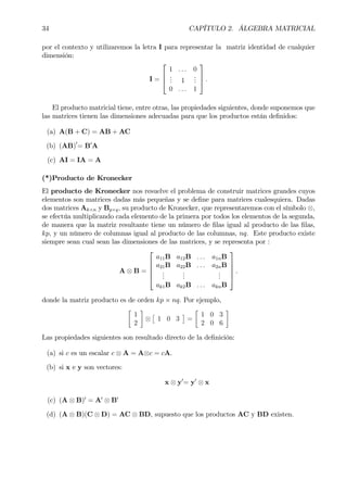 34 CAPÍTULO 2. ÁLGEBRA MATRICIAL
por el contexto y utilizaremos la letra I para representar la matriz identidad de cualquier
dimensión:
I =



1 . . . 0
... 1
...
0 . . . 1


 .
El producto matricial tiene, entre otras, las propiedades siguientes, donde suponemos que
las matrices tienen las dimensiones adecuadas para que los productos están deÞnidos:
(a) A(B + C) = AB + AC
(b) (AB)0
= B0
A
(c) AI = IA = A
(*)Producto de Kronecker
El producto de Kronecker nos resuelve el problema de construir matrices grandes cuyos
elementos son matrices dadas más pequeñas y se deÞne para matrices cualesquiera. Dadas
dos matrices Ak×n y Bp×q, su producto de Kronecker, que representaremos con el símbolo ⊗,
se efectúa multiplicando cada elemento de la primera por todos los elementos de la segunda,
de manera que la matriz resultante tiene un número de Þlas igual al producto de las Þlas,
kp, y un número de columnas igual al producto de las columnas, nq. Este producto existe
siempre sean cual sean las dimensiones de las matrices, y se representa por :
A ⊗ B =





a11B a12B . . . a1nB
a21B a22B . . . a2nB
...
...
...
ak1B ak2B . . . aknB





.
donde la matriz producto es de orden kp × nq. Por ejemplo,
·
1
2
¸
⊗
£
1 0 3
¤
=
·
1 0 3
2 0 6
¸
Las propiedades siguientes son resultado directo de la deÞnición:
(a) si c es un escalar c ⊗ A = A⊗c = cA.
(b) si x e y son vectores:
x ⊗ y0
= y0
⊗ x
(c) (A ⊗ B)0
= A0
⊗ B0
(d) (A ⊗ B)(C ⊗ D) = AC ⊗ BD, supuesto que los productos AC y BD existen.
 