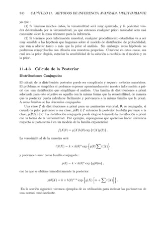 340 CAPÍTULO 11. METODOS DE INFERENCIA AVANZADA MULTIVARIANTE
ya que :
(1) Si tenemos muchos datos, la verosimilitud será muy apuntada, y la posterior ven-
drá determinada por la verosimilitud, ya que entonces cualquier priori razonable será casi
constante sobre la zona relevante para la inferencia.
(2) Si tenemos poca información muestral, cualquier procedimiento estadístico va a ser
muy sensible a las hipótesis que hagamos sobre el modelo de distribución de probabilidad,
que van a afectar tanto o más que la prior al análisis. Sin embargo, estas hipótesis no
podremos comprobarlas con eÞcacia con muestras pequeñas. Conviene en estos casos, sea
cual sea la prior elegida, estudiar la sensibilidad de la solución a cambios en el modelo y en
la prior.
11.4.3 Cálculo de la Posterior
Distribuciones Conjugadas
El cálculo de la distribución posterior puede ser complicado y requerir métodos numéricos.
El problema se simpliÞca si podemos expresar aproximadamente nuestra información a pri-
ori con una distribución que simpliÞque el análisis. Una familia de distribuciones a priori
adecuada para este objetivo es aquella con la misma forma que la verosimilitud, de manera
que la posterior pueda calcularse fácilmente y pertenezca a la misma familia que la priori.
A estas familias se las denomina conjugadas.
Una clase C de distribuciones a priori para un parámetro vectorial, θ, es conjugada, si
cuando la prior pertenece a esa clase, p(θ) ∈ C entonces la posterior también pertence a la
clase, p(θ|X) ∈ C. La distribución conjugada puede elegirse tomando la distribución a priori
con la forma de la verosimilitud. Por ejemplo, supongamos que queremos hacer inferencia
respecto al parámetro θ en un modelo de la familia exponencial
f(X|θ) = g(X)h(θ) exp {t(X)g(θ)} .
La verosimilitud de la muestra será
l(θ|X) = k × h(θ)n
exp
n
g(θ)
X
t(X)
o
y podemos tomar como familia conjugada :
p(θ) = k × h(θ)ν
exp {g(θ)m} ,
con lo que se obtiene inmediatamente la posterior:
p(θ|X) = k × h(θ)ν+n
exp
n
g(X)
h
m +
X
t(X)
io
.
En la sección siguiente veremos ejemplos de su utilización para estimar los parámetros de
una normal multivariante.
 