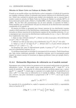 11.4. ESTIMACIÓN BAYESIANA 341
Métodos de Monte Carlo con Cadenas de Markov (MC2
)
Cuando no sea posible utilizar una distribución a priori conjugada y el cálculo de la posterior
sea complejo, podemos utilizar el ordenador para generar muestras de la distribución poste-
rior. Existe una variedad de métodos para realizar esta simulación, que se conocen bajo el
nombre común de métodos de Monte Carlo con Cadenas de Markov (o métodos MC2
) y el
lector interesado puede acudir a Robert y Casella(1999) , Carlin y Louis (1996) y Gaberman
(1997). En este libro sólo presentaremos uno de estos métodos, el muestreo de Gibbs o
Gibbs sampling, que es especialmente útil para la estimación de las distribuciones mezcladas
consideradas en el capítulo 14.
El muestro de Gibbs es apropiado para obtener muestras de una distribución conjunta
cuando es fácil muestrear de las distribuciones condicionadas. Supongamos que estamos in-
teresados en obtener muestras de la distribución conjunta de dos variables aleatorias, f(x, y),
y supongamos que conocemos las distribuciones condicionadas f(x/y), y f(y/x). Este méto-
do se implementa como sigue :
1. Fijar un valor arbitrario inicial y(0)
y obtener un valor al azar para x de la distribución
f(x/y(0)
). Sea x(0)
este valor.
2. Obtener un valor al azar para y de la distribución f(y/x(0)
). Sea y(1)
este valor.
3. Volver a 1 con y(1)
en lugar de y(0)
y alternar entre 1 y 2 para obtener parejas de
valores (x(i)
, y(i)
), para i = 1, ..., N.
Se demuestra que, para N suÞcientemente grande, la pareja (x(N)
, y(N)
) es un valor al
azar de la distribución conjunta f(x, y).
Un problema importante es investigar la convergencia de la secuencia. Puede demostrarse
que, bajo ciertas condiciones generales, el algoritmo converge, pero la convergencia puede
requerir un número enorme de iteraciones en algunos problemas (véase por ejemplo Justel y
Peña, 1996).
11.4.4 Estimación Bayesiana de referencia en el modelo normal
Supongamos que se desea estimar los parámetros de una normal multivariante sin introducir
información a priori. Es más simple tomar como parámetros µ, V−1
, donde V−1
es la
matriz de precisión. La estimación de referencia para este problema supone que, a priori,
p(µ, V−1
) = p(µ)p(V−1
), donde p(µ) es constante en la región donde la verosimilitud es no
nula y p(V−1
) se elige como no informativa en el sentido de Jeﬀreys. Puede demostrarse
que, entonces, una prior conveniente es proporcional a |V−1
|−1/2(p+1)
, con lo que la prior
resultante es
p(µ, V−1
) ∝ |V|1/2(p+1)
. (11.17)
La expresión de la verosimilitud es, según lo expuesto en la sección 10.2.2, y expresándola
ahora en función de V−1
f(X|µ, V−1
) = C|V−1
|n/2
exp
n
−
n
2
trV−1
S(µ)
o
, (11.18)
 
