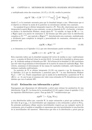 342 CAPÍTULO 11. METODOS DE INFERENCIA AVANZADA MULTIVARIANTE
y multiplicando estas dos ecuaciones, (11.17) y (11.18), resulta la posterior
p(µ, V−1
|X) = C1|V−1
|(n−p−1)/2
exp
½
−
1
2
trV−1
S(µ)n
¾
, (11.19)
donde C1 es la constante necesaria para que la densidad integre a uno. Observemos que si
el objetivo es obtener la moda de la posterior no necesitamos calcular esta constante.
La marginal de µ se obtiene integrando respecto a V. Para ello, observamos que en esta
integración la matriz S(µ) es una constante, ya que no depende de V, y la función a integrar
es similar a la distribución Wishart, siendo ahora V−1
la variable, en lugar de W, n = m,
y S(µ)n igual a la matriz de constantes Σ. El término que falta para tener la distribución
completa es |Σ|−m/2
, que equivale a |S(µ)n|n/2
. Introduciendo esta constante, multiplicando
y dividiendo para completar la integral y prescindiendo de constantes, obtenemos que la
posterior será
p(µ|X) ∝ |S(µ)|−n/2
(11.20)
y, se demuestra en el Apéndice 11.2, que este determinante puede escribirse como
p(µ|X) ∝ |1 + (¯x − µ)0
S−1
(¯x − µ)|
−n/2
Esta expresión indica que la densidad marginal del vector de medias es una t multivariante
con n−p grados de libertad (véase la sección 9.6.2). La moda de la densidad se alcanza para
µ = ¯x, resultado análogo al obtenido por MV. De la forma de la densidad (11.20) concluimos
que este valor de µ minimiza el determinante de la matriz de sumas de cuadrados S(µ). Este
criterio, minimizar el determinante de las sumas de cuadrados residuales, suele llamarse de
mínimos cuadrados multivariante.
La posterior de V se obtiene integrando (11.19) con respecto a µ. Se demuestra en
el Apéndice 11.2 que la distribución a posteriori para V−1
es una distribución Wishart
Wp(n − 1, S−1
/n). Puede comprobarse que la media de la distribución a posteriori de V es
nS/(n−p−2), por lo que si tomamos este valor como estimador de V obtendremos un valor
distinto que con el método MV.
11.4.5 Estimación con información a priori
Supongamos que disponemos de información a priori para estimar los parámetros de una
distribución Np(µ, V). La forma de la verosimilitud (11.18) sugiere (véase el apéndice 11.2.)
las siguientes distribuciones a priori. Para µ dada V−1
estableceremos que
p(µ|V−1
) ∼ Np(µ0, V|n0),
y esta distribución indica que, conocida V, la mejor estimación a priori que podemos dar
del valor de µ es µ0, y la incertidumbre que asignamos a esta estimación a priori es V|n0.
En principio podríamos reßejar nuestra incertidumbre respecto µ con cualquier matriz de
covarianzas, pero el análisis se simpliÞca si suponemos que esta incertidumbre es una fracción
de la incertidumbre del muestreo. Observemos que ésta es la distribución a priori para µ
 