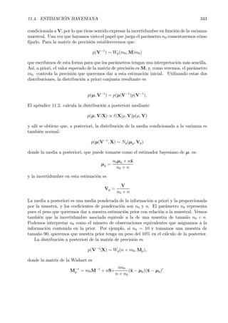 11.4. ESTIMACIÓN BAYESIANA 343
condicionada a V, por lo que tiene sentido expresar la incertidumbre en función de la varianza
muestral. Una vez que hayamos visto el papel que juega el parámetro n0 comentaremos cómo
Þjarlo. Para la matriz de precisión estableceremos que:
p(V−1
) ∼ Wp(m0, M|m0)
que escribimos de esta forma para que los parámetros tengan una interpretación más sencilla.
Así, a priori, el valor esperado de la matriz de precisión es M, y, como veremos, el parámetro
m0 controla la precisión que queremos dar a esta estimación inicial. Utilizando estas dos
distribuciones, la distribución a priori conjunta resultante es
p(µ, V−1
) = p(µ|V−1
)p(V−1
).
El apéndice 11.2. calcula la distribución a posteriori mediante
p(µ, V|X) ∝ `(X|µ, V)p(µ, V)
y allí se obtiene que, a posteriori, la distribución de la media condicionada a la varianza es
también normal:
p(µ|V−1
, X) ∼ Np(µp, Vp)
donde la media a posteriori, que puede tomarse como el estimador bayesiano de µ, es:
µp =
n0µ0 + n¯x
n0 + n
y la incertidumbre en esta estimación es
Vp =
V
n0 + n
La media a posteriori es una media ponderada de la información a priori y la proporcionada
por la muestra, y los coeÞcientes de ponderación son n0 y n. El parámetro n0 representa
pues el peso que queremos dar a nuestra estimación prior con relación a la muestral. Vemos
también que la incertidumbre asociada equivale a la de una muestra de tamaño n0 + n.
Podemos interpretar n0 como el número de observaciones equivalentes que asignamos a la
información contenida en la prior. Por ejemplo, si n0 = 10 y tomamos una muestra de
tamaño 90, queremos que nuestra prior tenga un peso del 10% en el cálculo de la posterior.
La distribución a posteriori de la matriz de precisión es
p(V−1
|X) ∼ Wp(n + m0, Mp),
donde la matriz de la Wishart es
M−1
p = m0M−1
+ nS+
nn0
n + n0
(¯x − µ0)(¯x − µ0)0
.
 