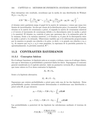344 CAPÍTULO 11. METODOS DE INFERENCIA AVANZADA MULTIVARIANTE
Para interpretar este resultado, recordemos que la media de una distribución de Wishart
Wp(n + m0,Mp) es
E(V−1
|X) =
µ
m0
n + m0
M−1
+
n
n + m0
S+
nn0
(n + n0)2
(¯x − µ0)(¯x − µ0)0
¶−1
,
el término entre paréntesis juega el papel de la matriz de varianzas y vemos que suma tres
fuentes de incertidumbre: las dos que vienen de la distribución prior y la muestral. El primer
término es la matriz de covarianzas a priori, el segundo la matriz de covarianzas muestral
y el tercero el incremento de covarianzas debido a la discordancia entre la media a priori
y la muestral. El término m0 controla el peso que queremos dar a la estimación prior de
la varianza, frente a la varianza muestral, y el término n0 el peso de la discrepancia entre
la media a prioiri y la estimada. Observemos también que si la información proporcionada
por la muestra es grande con relación a la prior, es decir, n es grande con relación a m0 y
n0, de manera que m0/n y n0/n sean pequeños, la esperanza de la precisión posterior es,
aproximadamente, la precisión muestral, S−1
.
11.5 CONTRASTES BAYESIANOS
11.5.1 Conceptos básicos
En el enfoque bayesiano, la hipótesis nula no se acepta o rechaza, como en el enfoque clásico,
sino que se determina su probabilidad a posteriori dados los datos. Supongamos el contraste
general considerado en el capítulo anterior: dado un parámetro vectorial, θ, p−dimensional,
que toma valores en Ω se desea contrastar la hipótesis:
H0 : θ ∈ Ω0,
frente a la hipótesis alternativa
H1 : θ ∈ Ω − Ω0.
Suponemos que existen probabilidades a priori para cada una de las dos hipótesis. Estas
probabilidades quedan automáticamente determinadas si establecemos una distribución a
priori sobre θ, ya que entonces:
p0 = P(H0) = P(θ ∈ Ω0) =
Z
Ω0
p(θ)dθ
y
p1 = P(H1) = P(θ ∈ Ω − Ω0) =
Z
Ω−Ω0
p(θ)dθ.
Las probabilidades a posteriori de las hipótesis las calcularemos mediante el teorema de
Bayes
P(Hi|X) =
P(X|Hi)P(Hi)
P(X)
i = 0, 1
 