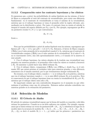 346 CAPÍTULO 11. METODOS DE INFERENCIA AVANZADA MULTIVARIANTE
11.5.2 Comparación entre los contraste bayesianos y los clásicos
Si suponemos que, a priori, las probabilidades de ambas hipótesis son las mismas, el factor
de Bayes es comparable al ratio del contraste de verosimilitudes, pero existe una diferencia
fundamental: en el constraste de verosimilitudes se toma el máximo de la verosimilitud,
mientras que en el enfoque bayesiano se toma el promedio sobre la región relevante, pro-
mediando con la distribución a priori. Por tanto, el contraste tiene en cuenta al calcular la
integral el tamaño del espacio deÞnido por Ω0 y por Ω1. Por ejemplo, supongamos que θ es
un parámetro escalar 0 ≤ θ ≤ 1 y que contrastamos:
H0 : θ = θ0
frente a
H1 : θ 6= θ0.
Para que las probabilidades a priori de ambas hipótesis sean las mismas, supongamos que
Þjamos p(θ = θ0) = 1/2 y que p(θ) = 1/2 si θ 6= θ0. Entonces, el factor de Bayes compara
f(X|θ0) con el valor promedio de la verosimilitud cuando θ 6= θ0, mientras que el contraste de
verosimilitudes compara f(X|θ0) con el valor máximo de la verosimilitud. Si el valor θ = θ0
no es exactamente cierto, sino sólo aproximadamente cierto, y el tamaño de la muestra es
muy grande:
1. Con el enfoque bayesiano, los valores alejados de θ0 tendrán una verosimilitud muy
pequeña con muestras grandes y al promediar sobre todos los valores se tenderá a favorecer
a H0. Al aumentar n puede hacer muy difícil rechazar H0.
2. Con el enfoque clásico, comparamos f(X|θ0) con f(X|θMV ), donde θMV es el esti-
mador MV que estará próximo al verdadero valor para muestras grandes, y esta diferencia
aumentará con el tamaño muestral, por lo que terminaremos siempre rechazando H0.
En resumen, con el enfoque clásico, cuando n → ∞ se rechaza H0 en la práctica, mientras
que con el enfoque bayesiano cuando n → ∞ es más difícil rechazar H0 en la práctica. Esto
es consecuencia de que el enfoque bayesiano tiene en cuenta la verosimilitud de H0 y de H1,
mientras que el enfoque clásico mira sólo a H0.
Es importante señalar que esta contradicción desaparece en el momento en que refor-
mulamos el problema como uno de estimación. Entonces ambos métodos coincidirán con
muestras grandes en la estimación del parámetro.
11.6 Selección de Modelos
11.6.1 El Criterio de Akaike
El método de máxima verosimilitud supone que la forma del modelo es conocida y sólo falta
estimar los parámetros. Cuando no es así debe aplicarse con cuidado. Por ejemplo, supong-
amos que se desea estimar un vector de parámetros θ = (θ1, ...θp)0
y admitimos en lugar de un
modelo único la secuencia de modelos M1 = (θ1, 0, ..., 0), ...., Mi = (θ1, ..., θi, 0, .., 0), ...,Mp =
(θ1, ..., θp), es decir el modelo Mi (i = 1, ..., p) indica que los primeros i parámetros son
 