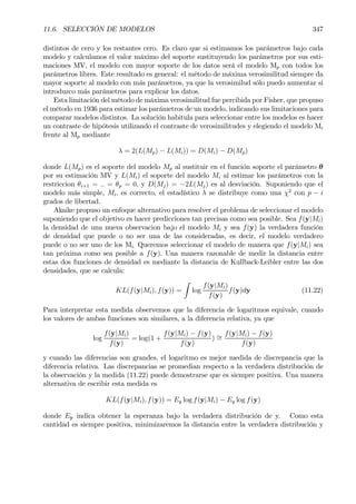 11.6. SELECCIÓN DE MODELOS 347
distintos de cero y los restantes cero. Es claro que si estimamos los parámetros bajo cada
modelo y calculamos el valor máximo del soporte sustituyendo los parámetros por sus esti-
maciones MV, el modelo con mayor soporte de los datos será el modelo Mp con todos los
parámetros libres. Este resultado es general: el método de máxima verosimilitud siempre da
mayor soporte al modelo con más parámetros, ya que la verosimilud sólo puedo aumentar si
introduzco más parámetros para explicar los datos.
Esta limitación del método de máxima verosimilitud fue percibida por Fisher, que propuso
el método en 1936 para estimar los parámetros de un modelo, indicando sus limitaciones para
comparar modelos distintos. La solución habitula para seleccionar entre los modelos es hacer
un contraste de hipótesis utilizando el contraste de verosimilitudes y elegiendo el modelo Mi
frente al Mp mediante
λ = 2(L(Mp) − L(Mi)) = D(Mi) − D(Mp)
donde L(Mp) es el soporte del modelo Mp al sustituir en el función soporte el parámetro θ
por su estimación MV y L(Mi) el soporte del modelo Mi al estimar los parámetros con la
restriccion θi+1 = .. = θp = 0, y D(Mj) = −2L(Mj) es al desviación. Suponiendo que el
modelo más simple, Mi, es correcto, el estadístico λ se distribuye como una χ2
con p − i
grados de libertad.
Akaike propuso un enfoque alternativo para resolver el problema de seleccionar el modelo
suponiendo que el objetivo es hacer predicciones tan precisas como sea posible. Sea f(y|Mi)
la densidad de una nueva observacion bajo el modelo Mi y sea f(y) la verdadera función
de densidad que puede o no ser una de las consideradas, es decir, el modelo verdadero
puede o no ser uno de los Mi. Queremos seleccionar el modelo de manera que f(y|Mi) sea
tan próxima como sea posible a f(y). Una manera razonable de medir la distancia entre
estas dos funciones de densidad es mediante la distancia de Kullback-Leibler entre las dos
densidades, que se calcula:
KL(f(y|Mi), f(y)) =
Z
log
f(y|Mi)
f(y)
f(y)dy (11.22)
Para interpretar esta medida observemos que la diferencia de logaritmos equivale, cuando
los valores de ambas funciones son similares, a la diferencia relativa, ya que
log
f(y|Mi)
f(y)
= log(1 +
f(y|Mi) − f(y)
f(y)
) ∼=
f(y|Mi) − f(y)
f(y)
y cuando las diferencias son grandes, el logaritmo es mejor medida de discrepancia que la
diferencia relativa. Las discrepancias se promedian respecto a la verdadera distribución de
la observación y la medida (11.22) puede demostrarse que es siempre positiva. Una manera
alternativa de escribir esta medida es
KL(f(y|Mi), f(y)) = Ey log f(y|Mi) − Ey log f(y)
donde Ey indica obtener la esperanza bajo la verdadera distribución de y. Como esta
cantidad es siempre positiva, minimizaremos la distancia entre la verdadera distribución y
 