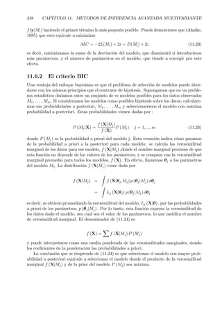 348 CAPÍTULO 11. METODOS DE INFERENCIA AVANZADA MULTIVARIANTE
f(y|Mi) haciendo el primer término lo más pequeño posible. Puede demostrarse que (Akaike,
1985) que esto equivale a minimizar
AIC = −2L(Mi) + 2i = D(Mi) + 2i (11.23)
es decir, minimizamos la suma de la desviación del modelo, que disminuirá si introducimos
más parámetros, y el número de parámetros en el modelo, que tiende a corregir por este
efecto.
11.6.2 El criterio BIC
Una ventaja del enfoque bayesiano es que el problema de selección de modelos puede abor-
darse con los mismos principios que el contraste de hipótesis. Supongamos que en un proble-
ma estadístico dudamos entre un conjunto de m modelos posibles para los datos observados
M1, . . . , Mm. Si consideramos los modelos como posibles hipótesis sobre los datos, calculare-
mos sus probabilidades a posteriori, M1, . . . , Mm y seleccionaremos el modelo con máxima
probabilidad a posteriori. Estas probabilidades vienen dadas por :
P (Mj|X) =
f (X|Mj)
f (X)
P (Mj) j = 1, ..., m (11.24)
donde P (Mj) es la probabilidad a priori del modelo j. Esta ecuación indica cómo pasamos
de la probabilidad a priori a la posteriori para cada modelo: se calcula las verosimilitud
marginal de los datos para ese modelo, f (X|Mj) ,donde el nombre marginal proviene de que
esta función no depende de los valores de los parámetros, y se compara con la verosimilitud
marginal promedio para todos los modelos, f (X). En efecto, llamemos θj a los parámetros
del modelo Mj. La distribución f (X|Mj) viene dada por
f (X|Mj) =
Z
f (X|θj,Mj) p (θj|Mj) dθj
=
Z
Lj (X|θj) p (θj|Mj) dθj
es decir, se obtiene promediando la verosimilitud del modelo, Lj (X|θ) , por las probabilidades
a priori de los parámetros, p (θj|Mj) . Por lo tanto, esta función expresa la verosimilitud de
los datos dado el modelo, sea cual sea el valor de los parámetros, lo que justiÞca el nombre
de verosimilitud marginal. El denominador de (11.24) es
f (X) =
X
f (X|Mj) P (Mj)
y puede interpretarse como una media ponderada de las verosimilitudes marginales, siendo
los coeÞcientes de la ponderación las probabilidades a priori.
La conclusión que se desprende de (11.24) es que seleccionar el modelo con mayor prob-
abilidad a posteriori equivale a seleccionar el modelo donde el producto de la verosimilitud
marginal f (X|Mj) y de la prior del modelo P (Mj) sea máxima.
 
