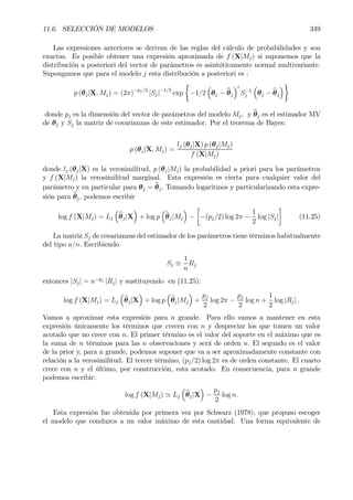 11.6. SELECCIÓN DE MODELOS 349
Las expresiones anteriores se derivan de las reglas del cálculo de probabilidades y son
exactas. Es posible obtener una expresión aproximada de f (X|Mj) si suponemos que la
distribución a posteriori del vector de parámetros es asintóticamente normal multivariante.
Supongamos que para el modelo j esta distribución a posteriori es :
p (θj|X, Mj) = (2π)−pj/2
|Sj|−1/2
exp
½
−1/2
³
θj − bθj
´0
S−1
j
³
θj − bθj
´¾
donde pj es la dimensión del vector de parámetros del modelo Mj, y bθj es el estimador MV
de θj y Sj la matriz de covarianzas de este estimador. Por el teorema de Bayes:
p (θj|X, Mj) =
lj (θj|X) p (θj|Mj)
f (X|Mj)
donde lj (θj|X) es la verosimilitud, p (θj|Mj) la probabilidad a priori para los parámetros
y f (X|Mj) la verosimilitud marginal. Esta expresión es cierta para cualquier valor del
parámetro y en particular para θj = bθj. Tomando logaritmos y particularizando esta expre-
sión para bθj, podemos escribir
log f (X|Mj) = Lj
³
bθj|X
´
+ log p
³
bθj|Mj
´
−
·
−(pj/2) log 2π −
1
2
log |Sj|
¸
(11.25)
La matriz Sj de covarianzas del estimador de los parámetros tiene términos habitualmente
del tipo a/n. Escribiendo
Sj ≡
1
n
Rj
entonces |Sj| = n−pj
|Rj| y sustituyendo en (11.25):
log f (X|Mj) = Lj
³
bθj|X
´
+ log p
³
bθj|Mj
´
+
pj
2
log 2π −
pj
2
log n +
1
2
log |Rj| .
Vamos a aproximar esta expresión para n grande. Para ello vamos a mantener en esta
expresión únicamente los términos que crecen con n y despreciar los que tomen un valor
acotado que no crece con n. El primer término es el valor del soporte en el máximo que es
la suma de n términos para las n observaciones y será de orden n. El segundo es el valor
de la prior y, para n grande, podemos suponer que va a ser aproximadamente constante con
relación a la verosimilitud. El tercer término, (pj/2) log 2π es de orden constante. El cuarto
crece con n y el último, por construcción, esta acotado. En consecuencia, para n grande
podemos escribir:
log f (X|Mj) ' Lj
³
bθj|X
´
−
pj
2
log n.
Esta expresión fue obtenida por primera vez por Schwarz (1978), que propuso escoger
el modelo que conduzca a un valor máximo de esta cantidad. Una forma equivalente de
 