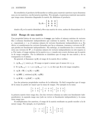 2.3. MATRICES 35
En estadística el producto de Kronecker se utiliza para construir matrices cuyos elementos
son a su vez matrices, con frecuencia repetidas. Por ejemplo, si queremos construir una matriz
que tenga como elementos diagonales la matriz A, deÞnimos el producto
I3⊗A =


A 0 0
0 A 0
0 0 A


donde si I3 es la matriz identidad y 0 es una matriz de ceros, ambas de dimensiónes 3×3.
2.3.3 Rango de una matriz
Una propiedad básica de una matriz es el rango, que indica el número máximo de vectores
Þla o columna linealmente independientes que contiene la matriz. En una matriz de n×
p , suponiendo n > p, el máximo número de vectores linealmente independientes es p. En
efecto, si consideramos los vectores formados por las p columnas, tenemos p vectores en <n
,
que pueden ser linealmente independientes. Sin embargo, si consideramos los n vectores Þla,
estos son vectores de <p
, y el máximo número de vectores independientes en este espacio es
p. Por tanto, el rango máximo de la matriz es p, y cuando esto ocurre decimos que la matriz
es de rango completo. Por la deÞnición es inmediato que el rango de una matriz y de su
transpuesta es el mismo.
En general, si llamamos rg(A) al rango de la matriz A se veriÞca:
1. rg(An×p) ≤ min(n, p). El rango es igual o menor que el menor de n y p.
2. Si rg(An×p) = n < p o rg(An×p) = p < n, se dice que A es de rango completo.
3. rg(A + B) ≤ rg(A) + rg(B).
4. rg(AB) ≤ mínimo(rg(A), rg(B))
5. rg(A0
A) = rg(AA0
) = rg(A).
Las dos primeras propiedades resultan de la deÞnición. Es fácil comprobar que el rango
de la suma no puede ser mayor que la suma de rangos. Por ejemplo en la suma
·
1 2 0
0 1 0
¸
+
·
−1 0 0
0 0 0
¸
=
·
0 2 0
0 1 0
¸
,
la primera matriz tiene rango dos, (los dos vectores columna no nulos son linealmente inde-
pendientes), la segunda rango uno (solo un vector es linealmente independiente) y la suma
tiene rango uno.
Si multiplicamos dos matrices, el rango de la matriz resultante no puede exceder a la de
menor rango. Por ejemplo, en el producto
·
1 −1 1
2 1 0
¸


1 1
1 0
0 −1

 =
·
0 0
3 2
¸
 