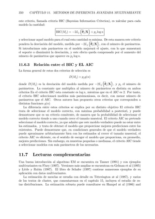 350 CAPÍTULO 11. METODOS DE INFERENCIA AVANZADA MULTIVARIANTE
este criterio, llamada criterio BIC (Bayesian Information Criterion), es xalcular para cada
modelo la cantidad:
BIC(Mj) = −2Lj
³
bθj|X
´
+ pj log n
y seleccionar aquel modelo para el cual esta cantidad es mínima. De esta manera este criterio
pondera la desviación del modelo, medida por −2Lj
³
bθj|X
´
, con el número de parámetros.
Si introducimos más parámetros en el modelo mejorará el ajuste, con lo que aumentará
el soporte o disminuirá la desviación, y este efecto queda compensado por el aumento del
número de parámetros que aparece en pj log n.
11.6.3 Relación entre el BIC y EL AIC
La forma general de estos dos criterios de selección es
D(Mj) + pjg(n)
donde D(Mj) es la desviación del modelo medida por −2Lj
³
bθj|X
´
, y pj el número de
parámetros. La constante que multiplica al número de parámetros es distinta en ambos
criterios En el criterio BIC esta constante es log n, mientras que en el AIC es 2. Por tanto,
el criterio BIC seleccionará modelos más parsimoniosos, es decir, con menor número de
parámetros que el AIC. Otros autores han propuesto otros criterios que corresponden a
distintas funciones g(n)
La diferencia entre estos criterios se explica por su distinto objetivo El criterio BIC
trata de seleccionar el modelo correcto, con máxima probabilidad a posteriori, y puede
demostrarse que es un criterio consitente, de manera que la probabilidad de seleccionar el
modelo correcto tiende a uno cuando crece el tamaño muestral. El criterio AIC no pretende
seleccionar el modelo correcto, ya que admite que este modelo verdadero puede no estar entre
los estimados, y trata de obtener el modelo que proporcione mejores predicciones entre los
existentes. Puede demostrarse que, en condiciones generales de que el modelo verdadero
puede aproximarse arbitariamente bien con los estimados al crecer el tamaño muestral, el
criterio AIC es eÞciente, en el sentido de escoger el modelo que proporciona, en promedio,
mejores predicciones. Sin embargo, en muestras pequeñas o medianas, el criterio AIC tiende
a seleccionar modelos con más parámetros de los necesarios.
11.7 Lecturas complementarias
Una buena introducción al algoritmo EM se encuentra en Tanner (1991) y con ejemplos
multivariantes en Flury (1997). Versiones más amplias se encuentran en Gelman et al (1995)
y Little y Rubin (1987). El libro de Schafer (1997) contiene numerosos ejemplos de su
aplicación con datos multivariantes.
La estimación de mezclas se estudia con detalle en Titterington at al (1987), y varios
de los textos de cluster, que comentaremos en el capítulo 15, incluyen el estudio de es-
tas distribuciones. La estimación robusta puede consultarse en Hampel at al (1986) and
 
