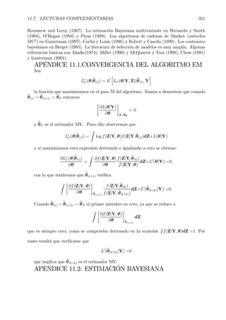 11.7. LECTURAS COMPLEMENTARIAS 351
Rousseew and Leroy (1987). La estimación Bayesiana multivariante en Bernardo y Smith
(1994), O’Hagan (1994) y Press (1989). Los algoritmos de cadenas de Markov (métodos
MC2
) en Gamerman (1997), Carlin y Louis (1996) y Robert y Casella (1999). Los contrastes
bayesianos en Berger (1985). La literatura de selección de modelos es muy amplia. Algunas
referencias básicas son Akaike(1974), Miller (1990) y McQuarrie y Tsai (1998), Chow (1981)
y Lanterman (2001).
APÉNDICE 11.1.CONVERGENCIA DEL ALGORITMO EM
Sea
L∗
C(θ|bθ(i)) = E
h
LC(θ|Y, Z)|bθ(i), Y
i
la función que maximizamos en el paso M del algoritmo. Vamos a demostrar que cuando
bθ(i) = bθ(i+1) = bθF entonces
·
∂L(θ|Y)
∂θ
¸
θ=bθF
= 0
y bθF es el estimador MV. Para ello observemos que
L∗
C(θ|bθ(i)) =
Z
log f(Z|Y, θ)f(Z|Y,bθ(i))dZ+L(θ|Y)
y si maximizamos esta expresión derivando e igualando a cero se obtiene:
∂L∗
C(θ|bθ(i))
∂θ
=
Z
∂f(Z|Y, θ)
∂θ
f(Z|Y,bθ(i))
f(Z|Y, θ)
dZ+L0
(θ|Y) =0,
con lo que tendremos que bθ(i+1) veriÞca
Z ·
∂f(Z|Y, θ)
∂θ
¸
bθ(i+1)
f(Z|Y,bθ(i))
f(Z|Y, bθ(i+1))
dZ+L0
(bθ(i+1)|Y) =0.
Cuando bθ(i) = bθ(i+1) = bθF el primer miembro es cero, ya que se reduce a
Z ·
∂f(Z|Y, θ)
∂θ
¸
bθ(i+1)
dZ
que es siempre cero, como se comprueba derivando en la ecuación
R
f(Z|Y, θ)dZ =1. Por
tanto tendrá que veriÞcarse que
L0
(bθ(i+1)|Y) =0
que implica que bθ(i+1) es el estimador MV.
APENDICE 11.2: ESTIMACIÓN BAYESIANA
 