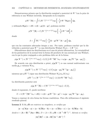 352 CAPÍTULO 11. METODOS DE INFERENCIA AVANZADA MULTIVARIANTE
Demostraremos primero que la distribución marginal a posteriori de V−1
con la prior de
referencia es una Wishart invertida. Integrando en la conjunta
p(V−1
|X) =
Z
C1|V−1
|(n−p−1)/2
exp
½
−
1
2
trV−1
S(µ)n
¾
dµ,
y utilizando S(µ)n = nS + n(¯x − µ)(¯x − µ)0
, podemos escribir
p(V−1
|X) = C1|V−1
|(n−p−2)/2
exp
½
−
1
2
trV−1
nS
¾
A
donde
A =
Z
|V|−1/2
exp
n
−
n
2
(¯x − µ)0
V−1
(¯x − µ)
o
dµ,
que con las constantes adecuadas integra a uno. Por tanto, podemos concluir que la dis-
tribución a posteriori para V−1
es una distribución Wishart Wp(n − 1, S−1
/n).
Obtendremos ahora las distribuciones en el caso de prioris informativas. La verosimilitud
de los parámetros de la normal tiene la forma del producto de una normal por una Wishart,
con lo que la prior conjugada a este problema debe ser de la forma:
p(µ, V−1
) ∝ |V−1
|(m0−p)/2
exp
©
−(1/2)
£
trV−1
M−1
m0 + n0(µ − µ0)0
V−1
(µ − µ0)
¤ª
.
De acuerdo con esta distribución a priori, p(µ|V−1
) es una normal multivariante con
media µ0 y varianza V|n0,
p(µ|V−1
) ∝ |V−1
|1/2
exp
©
−1/2
£
n0(µ − µ0)0
V−1
(µ − µ0)
¤ª
mientras que p(V−1
) sigue una distribución Wishart Wp(m0,M/m0)
p(V−1
) ∝ |V−1
|(m0−p−1)/2
exp
©
−(1/2)trV−1
M−1
m0
ª
.
La distribución posterior será
p(µ, V−1
|X) = C|V−1
|(n+m0−p)/2
exp {−E/2} ,
donde el exponente, E, puede escribirse:
E = tr(V−1
(M−1
m0 + nS)) + n(¯x − µ)V−1
(¯x − µ)0
+ n0(µ − µ0)0
V−1
(µ − µ0).
Vamos a expresar de otra forma las formas cuadráticas. Para ello utilizaremos el siguiente
resultado general:
Lemma 2 Si A y B son matrices no singulares, se veriÞca que
(z − a)0
A(z − a) + (z − b)0
B(z − b) = (z − c)0
D(z − c) + (a − b)0
H(a − b)
donde c = (A + B)−1
(Aa + Bb), D = (A + B) y H = (A−1
+B−1
)−1
. Además se veriÞca
|A|
1
2 |B|
1
2 = |A + B|
1
2 |A−1
+B−1
|−1
2
 