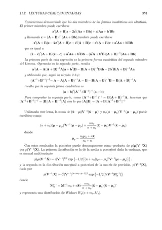 11.7. LECTURAS COMPLEMENTARIAS 353
Comencemos demostrando que los dos miembros de las formas cuadráticas son idénticos.
El primer miembro puede escribirse
z0
(A + B)z − 2z0
(Aa + Bb) + a0
Aa + b0
Bb
y llamando c = (A + B)−1
(Aa + Bb),también puede escribirse
z0
(A + B)z − 2z0
(A + B)c + c0
(A + B)c − c0
(A + B)c + a0
Aa + b0
Bb
que es igual a
(z − c)0
(A + B)(z − c) + a0
Aa + b0
Bb − (a0
A + b0
B)(A + B)−1
(Aa + Bb)
La primera parte de esta expresión es la primera forma cuadrática del segundo miembro
del Lemma. Operando en la segunda parte, resulta
a0
(A − A(A + B)−1
A)a + b0
(B − B(A + B)−1
B)b − 2b0
B(A + B)−1
Aa
y utilizando que, según la sección 2.3.4:
(A−1
+B−1
)−1
= A − A(A + B)−1
A = B − B(A + B)−1
B = B(A + B)−1
A
resulta que la segunda forma cuadrática es
(a − b)0
(A−1
+B−1
)−1
(a − b)
Para comprobar la segunda parte, como (A−1
+B−1
)−1
= B(A + B)−1
A, tenemos que
|A−1
+B−1
|−1
= |B||A + B|−1
|A| con lo que |A||B| = |A + B||A−1
+B−1
|−1
Utilizando este lema, la suma de (¯x − µ)V−1
(¯x − µ)0
y n0(µ − µ0)0
V−1
(µ − µ0) puede
escribirse como:
(n + n0)(µ − µp)0
V−1
(µ − µp) +
nn0
n + n0
(¯x − µ0)V−1
(¯x − µ0)
donde
µp =
n0µ0 + n¯x
n0 + n
Con estos resultados la posterior puede descomponerse como producto de p(µ|V−1
X)
por p(V−1
|X). La primera distribución es la de la media a posteriori dada la varianza, que
es normal multivariante
p(µ|V−1
X) = c|V−1
|1/2
exp
©
−1/2
£
(n + n0)(µ − µp)0
V−1
(µ − µp)
¤ª
.
y la segunda es la distribución marginal a posteriori de la matriz de precisión, p(V−1
|X),
dada por
p(V−1
|X) = C|V−1
|(n+m0−p−1)/2
exp
©
−1/2(trV−1
M−1
p )
ª
donde
M−1
p = M−1
m0 + nS+
nn0
n + n0
(¯x − µ0)(¯x − µ0)0
y representa una distribución de Wishart Wp(n + m0,Mp).
 