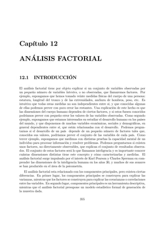 Capítulo 12
ANÁLISIS FACTORIAL
12.1 INTRODUCCIÓN
El análisis factorial tiene por objeto explicar si un conjunto de variables observadas por
un pequeño número de variables latentes, o no observadas, que llamaremos factores. Por
ejemplo, supongamos que hemos tomado veinte medidas físicas del cuerpo de una persona:
estatura, longitud del tronco y de las extremidades, anchura de hombros, peso, etc. Es
intuitivo que todas estas medidas no son independientes entre sí, y que conocidas algunas
de ellas podemos prever con poco error las restantes. Una explicación de este hecho es que
las dimensiones del cuerpo humano dependen de ciertos factores, y si estos fuesen conocidos
podríamos prever con pequeño error los valores de las variables observadas. Como segundo
ejemplo, supongamos que estamos interesados en estudiar el desarrollo humano en los países
del mundo, y que disponemos de muchas variables económicas, sociales y demográÞcas, en
general dependientes entre sí, que están relacionadas con el desarrollo. Podemos pregun-
tarnos si el desarrollo de un país depende de un pequeño número de factores tales que,
conocidos sus valores, podríamos prever el conjunto de las variables de cada país. Como
tercer ejemplo, supongamos que medimos con distintas pruebas la capacidad mental de un
individuo para procesar información y resolver problemas. Podemos preguntarnos si existen
unos factores, no directamente observables, que explican el conjunto de resultados observa-
dos. El conjunto de estos factores será lo que llamamos inteligencia y es importante conocer
cuántas dimensiones distintas tiene este concepto y cómo caracterizarlas y medirlas. El
análisis factorial surge impulsado por el interés de Karl Pearson y Charles Sperman en com-
prender las dimensiones de la inteligencia humana en los años 30, y muchos de sus avances
se han producido en el área de la psicometría.
El análisis factorial esta relacionado con los componentes principales, pero existen ciertas
diferencias. En primer lugar, los componentes principales se construyen para explicar las
varianzas, mientras que los factores se construyen para explicar las covarianzas o correlaciones
entre las variables. En segundo lugar, componentes principales es un herramienta descriptiva,
mientras que el análisis factorial presupone un modelo estadístico formal de generación de
la muestra dada.
355
 