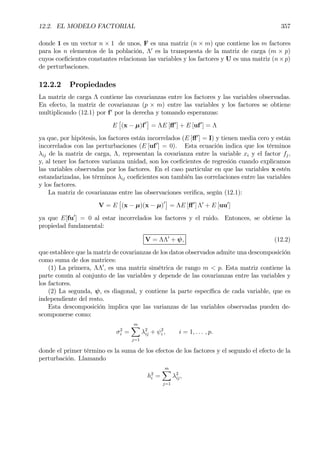 12.2. EL MODELO FACTORIAL 357
donde 1 es un vector n × 1 de unos, F es una matriz (n × m) que contiene los m factores
para los n elementos de la población, Λ0
es la transpuesta de la matriz de carga (m × p)
cuyos coeÞcientes constantes relacionan las variables y los factores y U es una matriz (n×p)
de perturbaciones.
12.2.2 Propiedades
La matriz de carga Λ contiene las covarianzas entre los factores y las variables observadas.
En efecto, la matriz de covarianzas (p × m) entre las variables y los factores se obtiene
multiplicando (12.1) por f0
por la derecha y tomando esperanzas:
E
£
(x − µ)f0¤
= ΛE [ﬀ0
] + E [uf0
] = Λ
ya que, por hipótesis, los factores están incorrelados (E [ﬀ0
] = I) y tienen media cero y están
incorrelados con las perturbaciones (E [uf0
] = 0). Esta ecuación indica que los términos
λij de la matriz de carga, Λ, representan la covarianza entre la variable xi y el factor fj,
y, al tener los factores varianza unidad, son los coeÞcientes de regresión cuando explicamos
las variables observadas por los factores. En el caso particular en que las variables x estén
estandarizadas, los términos λij coeÞcientes son también las correlaciones entre las variables
y los factores.
La matriz de covarianzas entre las observaciones veriÞca, según (12.1):
V = E
£
(x − µ)(x − µ)0¤
= ΛE [ﬀ0
] Λ0
+ E [uu0
]
ya que E[fu0
] = 0 al estar incorrelados los factores y el ruido. Entonces, se obtiene la
propiedad fundamental:
V = ΛΛ0
+ ψ, (12.2)
que establece que la matriz de covarianzas de los datos observados admite una descomposición
como suma de dos matrices:
(1) La primera, ΛΛ0
, es una matriz simétrica de rango m < p. Esta matriz contiene la
parte común al conjunto de las variables y depende de las covarianzas entre las variables y
los factores.
(2) La segunda, ψ, es diagonal, y contiene la parte especíÞca de cada variable, que es
independiente del resto.
Esta descomposición implica que las varianzas de las variables observadas pueden de-
scomponerse como:
σ2
i =
mX
j=1
λ2
ij + ψ2
i , i = 1, . . . , p.
donde el primer término es la suma de los efectos de los factores y el segundo el efecto de la
perturbación. Llamando
h2
i =
mX
j=1
λ2
ij,
 