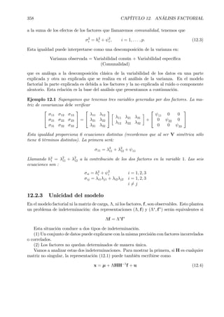 358 CAPÍTULO 12. ANÁLISIS FACTORIAL
a la suma de los efectos de los factores que llamaremos comunalidad, tenemos que
σ2
i = h2
i + ψ2
i , i = 1, . . . , p. (12.3)
Esta igualdad puede interpretarse como una descomposición de la varianza en:
Varianza observada = Variabilidad común + Variabilidad especíÞca
(Comunalidad)
que es análoga a la descomposición clásica de la variabilidad de los datos en una parte
explicada y otra no explicada que se realiza en el análisis de la varianza. En el modelo
factorial la parte explicada es debida a los factores y la no explicada al ruido o componente
aleatorio. Esta relación es la base del análisis que presentamos a continuación.
Ejemplo 12.1 Supongamos que tenemos tres variables generadas por dos factores. La ma-
triz de covarianzas debe veriÞcar


σ11 σ12 σ13
σ21 σ22 σ23
σ31 σ32 σ33

 =


λ11 λ12
λ21 λ22
λ31 λ32


·
λ11 λ21 λ31
λ12 λ22 λ32
¸
+


ψ11 0 0
0 ψ22 0
0 0 ψ33


Esta igualdad proporciona 6 ecuaciones distintas (recordemos que al ser V simétrica sólo
tiene 6 términos distintos). La primera será:
σ11 = λ2
11 + λ2
12 + ψ11
Llamando h2
1 = λ2
11 + λ2
12 a la contribución de los dos factores en la variable 1. Las seis
ecuaciones son :
σii = h2
i + ψ2
i i = 1, 2, 3
σij = λi1λj1 + λi2λj2 i = 1, 2, 3
i 6= j
12.2.3 Unicidad del modelo
En el modelo factorial ni la matriz de carga, Λ, ni los factores, f, son observables. Esto plantea
un problema de indeterminación: dos representaciones (Λ, f) y (Λ∗
, f∗
) serán equivalentes si
Λf = Λ∗
f∗
Esta situación conduce a dos tipos de indeterminación.
(1) Un conjunto de datos puede explicarse con la misma precisión con factores incorrelados
o correlados.
(2) Los factores no quedan determinados de manera única.
Vamos a analizar estas dos indeterminaciones. Para mostrar la primera, si H es cualquier
matriz no singular, la representación (12.1) puede también escribirse como
x = µ + ΛHH−1
f + u (12.4)
 