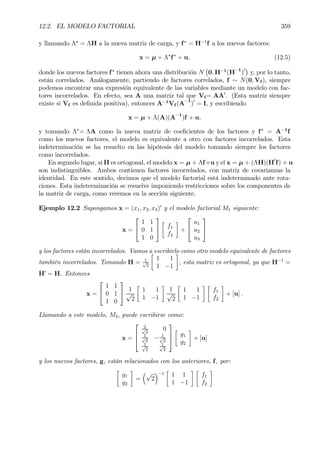 12.2. EL MODELO FACTORIAL 359
y llamando Λ∗
= ΛH a la nueva matriz de carga, y f∗
= H−1
f a los nuevos factores:
x = µ + Λ∗
f∗
+ u, (12.5)
donde los nuevos factores f∗
tienen ahora una distribución N
¡
0, H−1
(H−1
)0¢
y, por lo tanto,
están correlados. Análogamente, partiendo de factores correlados, f ∼ N(0, Vf ), siempre
podemos encontrar una expresión equivalente de las variables mediante un modelo con fac-
tores incorrelados. En efecto, sea A una matriz tal que Vf = AA0
. (Esta matriz siempre
existe si Vf es deÞnida positiva), entonces A−1
Vf (A−1
)0
= I, y escribiendo
x = µ + Λ(A)(A−1
)f + u,
y tomando Λ∗
= ΛA como la nueva matriz de coeÞcientes de los factores y f∗
= A−1
f
como los nuevos factores, el modelo es equivalente a otro con factores incorrelados. Esta
indeterminación se ha resuelto en las hipótesis del modelo tomando siempre los factores
como incorrelados.
En segundo lugar, si H es ortogonal, el modelo x = µ + Λf+u y el x = µ + (ΛH)(H0
f) + u
son indistinguibles. Ambos contienen factores incorrelados, con matriz de covarianzas la
identidad. En este sentido, decimos que el modelo factorial está indeterminado ante rota-
ciones. Esta indeterminación se resuelve imponiendo restricciones sobre los componentes de
la matriz de carga, como veremos en la sección siguiente.
Ejemplo 12.2 Supongamos x = (x1, x2, x3)0
y el modelo factorial M1 siguiente:
x =


1 1
0 1
1 0


·
f1
f2
¸
+


u1
u2
u3


y los factores están incorrelados. Vamos a escribirlo como otro modelo equivalente de factores
también incorrelados. Tomando H = 1√
2
·
1 1
1 −1
¸
, esta matriz es ortogonal, ya que H−1
=
H0
= H. Entonces
x =


1 1
0 1
1 0

 1
√
2
·
1 1
1 −1
¸
1
√
2
·
1 1
1 −1
¸ ·
f1
f2
¸
+ [u] .
Llamando a este modelo, M2, puede escribirse como:
x =



2√
2
0
1√
2
− 1√
2
1√
2
1√
2



·
g1
g2
¸
+ [u]
y los nuevos factores, g, están relacionados con los anteriores, f, por:
·
g1
g2
¸
=
³√
2
´−1
·
1 1
1 −1
¸ ·
f1
f2
¸
 