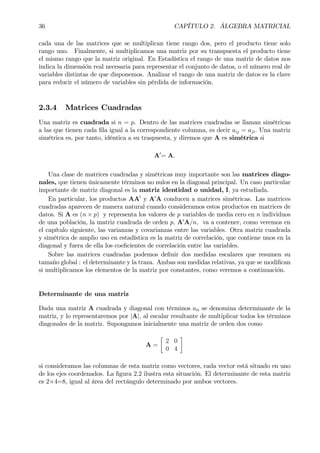 36 CAPÍTULO 2. ÁLGEBRA MATRICIAL
cada una de las matrices que se multiplican tiene rango dos, pero el producto tiene solo
rango uno. Finalmente, si multiplicamos una matriz por su transpuesta el producto tiene
el mismo rango que la matriz original. En Estadística el rango de una matriz de datos nos
indica la dimensión real necesaria para representar el conjunto de datos, o el número real de
variables distintas de que disponemos. Analizar el rango de una matriz de datos es la clave
para reducir el número de variables sin pérdida de información.
2.3.4 Matrices Cuadradas
Una matriz es cuadrada si n = p. Dentro de las matrices cuadradas se llaman simétricas
a las que tienen cada Þla igual a la correspondiente columna, es decir aij = aji. Una matriz
simétrica es, por tanto, idéntica a su traspuesta, y diremos que A es simétrica si
A0
= A.
Una clase de matrices cuadradas y simétricas muy importante son las matrices diago-
nales, que tienen únicamente términos no nulos en la diagonal principal. Un caso particular
importante de matriz diagonal es la matriz identidad o unidad, I, ya estudiada.
En particular, los productos AA0
y A0
A conducen a matrices simétricas. Las matrices
cuadradas aparecen de manera natural cuando consideramos estos productos en matrices de
datos. Si A es (n × p) y representa los valores de p variables de media cero en n individuos
de una población, la matriz cuadrada de orden p, A0
A/n, va a contener, como veremos en
el capítulo siguiente, las varianzas y covarianzas entre las variables. Otra matriz cuadrada
y simétrica de amplio uso en estadística es la matriz de correlación, que contiene unos en la
diagonal y fuera de ella los coeÞcientes de correlación entre las variables.
Sobre las matrices cuadradas podemos deÞnir dos medidas escalares que resumen su
tamaño global : el determinante y la traza. Ambas son medidas relativas, ya que se modiÞcan
si multiplicamos los elementos de la matriz por constantes, como veremos a continuación.
Determinante de una matriz
Dada una matriz A cuadrada y diagonal con términos aii se denomina determinante de la
matriz, y lo representaremos por |A|, al escalar resultante de multiplicar todos los términos
diagonales de la matriz. Supongamos inicialmente una matriz de orden dos como
A =
·
2 0
0 4
¸
si consideramos las columnas de esta matriz como vectores, cada vector está situado en uno
de los ejes coordenados. La Þgura 2.2 ilustra esta situación. El determinante de esta matriz
es 2×4=8, igual al área del rectángulo determinado por ambos vectores.
 