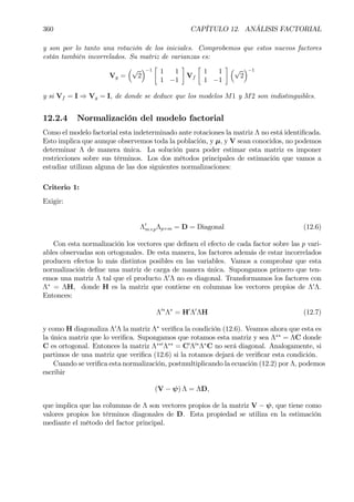 360 CAPÍTULO 12. ANÁLISIS FACTORIAL
y son por lo tanto una rotación de los iniciales. Comprobemos que estos nuevos factores
están también incorrelados. Su matriz de varianzas es:
Vg =
³√
2
´−1
·
1 1
1 −1
¸
Vf
·
1 1
1 −1
¸ ³√
2
´−1
y si Vf = I ⇒ Vg = I, de donde se deduce que los modelos M1 y M2 son indistinguibles.
12.2.4 Normalización del modelo factorial
Como el modelo factorial esta indeterminado ante rotaciones la matriz Λ no está identiÞcada.
Esto implica que aunque observemos toda la población, y µ, y V sean conocidos, no podemos
determinar Λ de manera única. La solución para poder estimar esta matriz es imponer
restricciones sobre sus términos. Los dos métodos principales de estimación que vamos a
estudiar utilizan alguna de las dos siguientes normalizaciones:
Criterio 1:
Exigir:
Λ0
m×pΛp×m = D = Diagonal (12.6)
Con esta normalización los vectores que deÞnen el efecto de cada factor sobre las p vari-
ables observadas son ortogonales. De esta manera, los factores además de estar incorrelados
producen efectos lo más distintos posibles en las variables. Vamos a comprobar que esta
normalización deÞne una matriz de carga de manera única. Supongamos primero que ten-
emos una matriz Λ tal que el producto Λ0
Λ no es diagonal. Transformamos los factores con
Λ∗
= ΛH, donde H es la matriz que contiene en columnas los vectores propios de Λ0
Λ.
Entonces:
Λ0∗
Λ∗
= H0
Λ0
ΛH (12.7)
y como H diagonaliza Λ0
Λ la matriz Λ∗
veriÞca la condición (12.6). Veamos ahora que esta es
la única matriz que lo veriÞca. Supongamos que rotamos esta matriz y sea Λ∗∗
= ΛC donde
C es ortogonal. Entonces la matriz Λ∗∗0
Λ∗∗
= C0
Λ0∗
Λ∗
C no será diagonal. Analogamente, si
partimos de una matriz que veriÞca (12.6) si la rotamos dejará de veriÞcar esta condición.
Cuando se veriÞca esta normalización, postmultiplicando la ecuación (12.2) por Λ, podemos
escribir
(V − ψ) Λ = ΛD,
que implica que las columnas de Λ son vectores propios de la matriz V − ψ, que tiene como
valores propios los términos diagonales de D. Esta propiedad se utiliza en la estimación
mediante el método del factor principal.
 