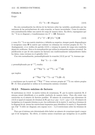 12.2. EL MODELO FACTORIAL 361
Criterio 2:
Exigir:
Λ0
ψ−1
Λ = D =Diagonal (12.8)
En esta normalización los efectos de los factores sobre las variables, ponderados por las
varianzas de las perturbaciones de cada ecuación, se hacen incorrelados. Como la anterior,
esta normalización deÞne una matriz de carga de manera única. En efecto, supongamos que
Λψ−1
Λ no es diagonal, y transformamos con Λ∗
= ΛH. Entonces:
Λ0∗
ψ−1
Λ∗
= H0
¡
Λ0
ψ−1
Λ
¢
H (12.9)
y como Λ0
ψ−1
Λ es una matriz simétrica y deÞnida no negativa, siempre puede diagonalizarse
si escogemos como H la matriz que contiene en columnas los vectores propios de Λ0
ψ−1
Λ.
Analogamente, si se veriÞca de partida (12.8) y rotamos la matriz de carga esta condición
dejará de veriÞcarse. Esta es la normalización que utiliza la estimación máximo verosímil. Su
justiÞcación es que de esta manera los factores son condicionalmente independientes dados
los datos, como veremos en el apéndice 12.4.
Con esta normalización, postmultiplicando la ecuación (12.2) por ψ−1
Λ, tenemos que
Vψ−1
Λ − Λ = Λ D
y premultiplicando por ψ−1/2
, resulta:
ψ−1/2
Vψ−1
Λ − ψ−1/2
Λ = ψ
−1/2
ΛD
que implica
ψ−1/2
Vψ−1/2
ψ−1/2
Λ = ψ−1/2
Λ (D + I)
y concluimos que la matriz ψ−1/2
Vψ−1/2
tiene vectores propios ψ−1/2
Λ con valores propios
D + I. Esta propiedad se utiliza en la estimación máximo verosímil.
12.2.5 Número máximo de factores
Si sustituimos en (12.2) la matriz teórica de covarianzas, V, por la matriz muestral, S, el
sistema estará identiÞcado si es posible resolverlo de manera única. Para ello existe una
restricción en el número de factores posibles. El número de ecuaciones que obtenemos de
(12.2) es igual al conjunto de términos de S, que es p+p(p−1)/2 = p(p+1)/2. El número de
incógnitas en el segundo término es pm, los coeÞcientes de la matriz Λ, más los p términos de
la diagonal de ψ, menos las restricciones impuestas para identiÞcar la matriz Λ. Suponiendo
que Λ0
ψ−1
Λ debe ser diagonal, esto supone m(m − 1)/2 restricciones sobre los términos de
Λ, .
Para que el sistema este determinado debe haber un número de ecuaciones igual o mayor
que el de incógnitas. En efecto, si existen menos ecuaciones que incógnitas no es posible
 
