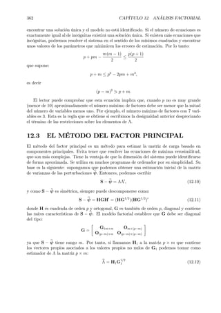 362 CAPÍTULO 12. ANÁLISIS FACTORIAL
encontrar una solución única y el modelo no está identiÞcado. Si el número de ecuaciones es
exactamente igual al de incógnitas existirá una solución única. Si existen más ecuaciones que
incógnitas, podremos resolver el sistema en el sentido de los mínimos cuadrados y encontrar
unos valores de los parámetros que minimicen los errores de estimación. Por lo tanto:
p + pm −
m(m − 1)
2
≤
p(p + 1)
2
que supone:
p + m ≤ p2
− 2pm + m2
,
es decir
(p − m)2
1 p + m.
El lector puede comprobar que esta ecuación implica que, cuando p no es muy grande
(menor de 10) aproximadamente el número máximo de factores debe ser menor que la mitad
del número de variables menos uno. Por ejemplo, el número máximo de factores con 7 vari-
ables es 3. Esta es la regla que se obtiene si escribimos la desigualdad anterior despreciando
el término de las restricciones sobre los elementos de Λ.
12.3 EL MÉTODO DEL FACTOR PRINCIPAL
El método del factor principal es un método para estimar la matriz de carga basado en
componentes principales. Evita tener que resolver las ecuaciones de máxima verosimilitud,
que son más complejas. Tiene la ventaja de que la dimensión del sistema puede identiÞcarse
de forma aproximada. Se utiliza en muchos programas de ordenador por su simplicidad. Su
base es la siguiente: supongamos que podemos obtener una estimación inicial de la matriz
de varianzas de las perturbaciones bψ. Entonces, podemos escribir
S − bψ = ΛΛ0
, (12.10)
y como S − ˆψ es simétrica, siempre puede descomponerse como:
S − bψ = HGH0
= (HG1/2
)(HG1/2
)0
(12.11)
donde H es cuadrada de orden p y ortogonal, G es también de orden p, diagonal y contiene
las raíces características de S − bψ. El modelo factorial establece que G debe ser diagonal
del tipo:
G =
·
G1m×m Om×(p−m)
O(p−m)×m O(p−m)×(p−m)
¸
ya que S − bψ tiene rango m. Por tanto, si llamamos H1 a la matriz p × m que contiene
los vectores propios asociados a los valores propios no nulos de G1 podemos tomar como
estimador de Λ la matriz p × m:
bΛ = H1G
1/2
1 (12.12)
 