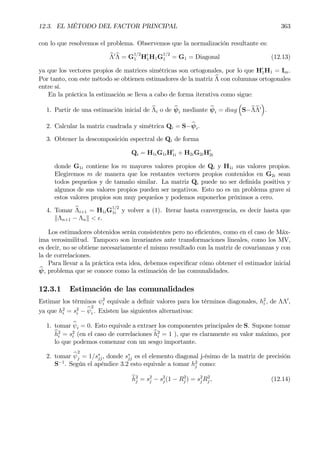 12.3. EL MÉTODO DEL FACTOR PRINCIPAL 363
con lo que resolvemos el problema. Observemos que la normalización resultante es:
bΛ0bΛ = G
1/2
1 H0
1H1G
1/2
1 = G1 = Diagonal (12.13)
ya que los vectores propios de matrices simétricas son ortogonales, por lo que H0
1H1 = Im.
Por tanto, con este método se obtienen estimadores de la matriz bΛ con columnas ortogonales
entre sí.
En la práctica la estimación se lleva a cabo de forma iterativa como sigue:
1. Partir de una estimación inicial de bΛi o de bψi mediante bψi = diag
³
S−bΛbΛ0
´
.
2. Calcular la matriz cuadrada y simétrica Qi = S−bψi.
3. Obtener la descomposición espectral de Qi de forma
Qi = H1iG1iH0
1i + H2iG2iH0
2i
donde G1i contiene los m mayores valores propios de Qi y H1i sus valores propios.
Elegiremos m de manera que los restantes vectores propios contenidos en G2i sean
todos pequeños y de tamaño similar. La matriz Qi puede no ser deÞnida positiva y
algunos de sus valores propios pueden ser negativos. Esto no es un problema grave si
estos valores propios son muy pequeños y podemos suponerlos próximos a cero.
4. Tomar bΛi+1 = H1iG
1/2
1i y volver a (1). Iterar hasta convergencia, es decir hasta que
kΛn+1 − Λnk < ².
Los estimadores obtenidos serán consistentes pero no eÞcientes, como en el caso de Máx-
ima verosimilitud. Tampoco son invariantes ante transformaciones lineales, como los MV,
es decir, no se obtiene necesariamente el mismo resultado con la matriz de covarianzas y con
la de correlaciones.
Para llevar a la práctica esta idea, debemos especiÞcar cómo obtener el estimador inicial
bψ, problema que se conoce como la estimación de las comunalidades.
12.3.1 Estimación de las comunalidades
Estimar los términos ψ2
i equivale a deÞnir valores para los términos diagonales, h2
i , de ΛΛ0
,
ya que h2
i = s2
i − bψ
2
i . Existen las siguientes alternativas:
1. tomar bψi = 0. Esto equivale a extraer los componentes principales de S. Supone tomar
bh2
i = s2
i (en el caso de correlaciones bh2
i = 1 ), que es claramente su valor máximo, por
lo que podemos comenzar con un sesgo importante.
2. tomar bψ
2
j = 1/s∗
jj, donde s∗
jj es el elemento diagonal j-ésimo de la matriz de precisión
S−1
. Según el apéndice 3.2 esto equivale a tomar h2
j como:
bh2
j = s2
j − s2
j (1 − R2
j ) = s2
j R2
j , (12.14)
 